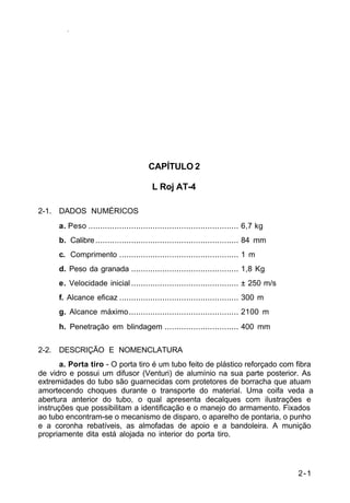 2-1 
IP 23-34 
CAPÍTULO 2 
L Roj AT-4 
2-1. DADOS NUMÉRICOS 
a. Peso ............................................................... 6,7 kg 
b. Calibre ............................................................ 84 mm 
c. Comprimento .................................................. 1 m 
d. Peso da granada ............................................. 1,8 Kg 
e. Velocidade inicial ............................................. ± 250 m/s 
f. Alcance eficaz .................................................. 300 m 
g. Alcance máximo.............................................. 2100 m 
h. Penetração em blindagem ............................... 400 mm 
2-2. DESCRIÇÃO E NOMENCLATURA 
a. Porta tiro - O porta tiro é um tubo feito de plástico reforçado com fibra 
de vidro e possui um difusor (Venturi) de alumínio na sua parte posterior. As 
extremidades do tubo são guarnecidas com protetores de borracha que atuam 
amortecendo choques durante o transporte do material. Uma coifa veda a 
abertura anterior do tubo, o qual apresenta decalques com ilustrações e 
instruções que possibilitam a identificação e o manejo do armamento. Fixados 
ao tubo encontram-se o mecanismo de disparo, o aparelho de pontaria, o punho 
e a coronha rebatíveis, as almofadas de apoio e a bandoleira. A munição 
propriamente dita está alojada no interior do porta tiro. 
 