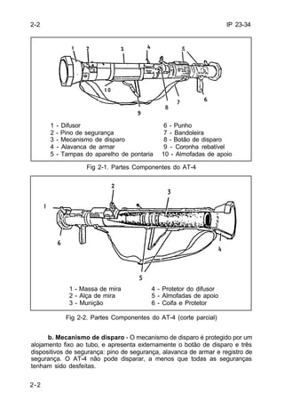 IP 23-34 
2-2 
2-2 
1 - Difusor 6 - Punho 
2 - Pino de segurança 7 - Bandoleira 
3 - Mecanismo de disparo 8 - Botão de disparo 
4 - Alavanca de armar 9 - Coronha rebatível 
5 - Tampas do aparelho de pontaria 10 - Almofadas de apoio 
Fig 2-1. Partes Componentes do AT-4 
1 - Massa de mira 4 - Protetor do difusor 
2 - Alça de mira 5 - Almofadas de apoio 
3 - Munição 6 - Coifa e Protetor 
Fig 2-2. Partes Componentes do AT-4 (corte parcial) 
b. Mecanismo de disparo - O mecanismo de disparo é protegido por um 
alojamento fixo ao tubo‚ e apresenta externamente o botão de disparo e três 
dispositivos de segurança: pino de segurança, alavanca de armar e registro de 
segurança. O AT-4 não pode disparar, a menos que todas as seguranças 
tenham sido desfeitas. 
 