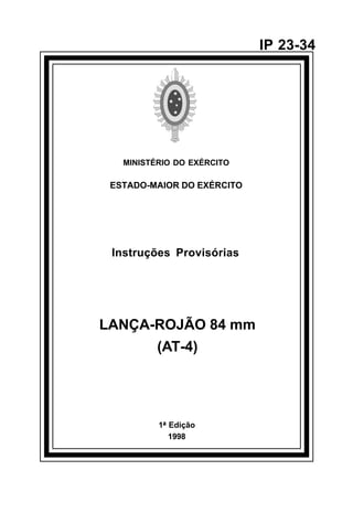 1ª Edição 
1998 
IP 23-34 
MINISTÉRIO DO EXÉRCITO 
ESTADO-MAIOR DO EXÉRCITO 
Instruções Provisórias 
LANÇA-ROJÃO 84 mm 
(AT-4) 
å 
 