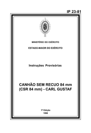 1ª Edição 
1998 
IP 23-81 
MINISTÉRIO DO EXÉRCITO 
ESTADO-MAIOR DO EXÉRCITO 
Instruções Provisórias 
CANHÃO SEM RECUO 84 mm 
(CSR 84 mm) - CARL GUSTAF 
å 
 