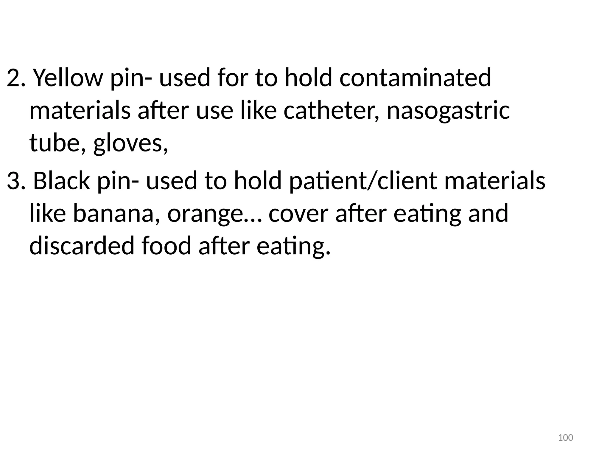 100
2. Yellow pin- used for to hold contaminated
materials after use like catheter, nasogastric
tube, gloves,
3. Black pin- used to hold patient/client materials
like banana, orange… cover after eating and
discarded food after eating.
 