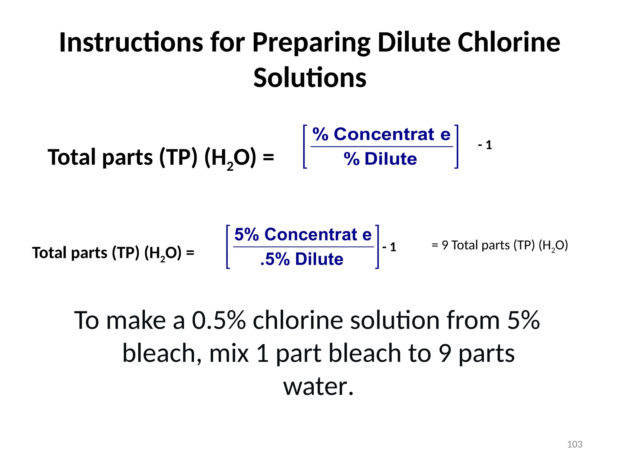 103
Instructions for Preparing Dilute Chlorine
Solutions






Dilute
%
e
Concentrat
%
Total parts (TP) (H2O) =
- 1
Total parts (TP) (H2O) = 





Dilute
.5%
e
Concentrat
5%
- 1 = 9 Total parts (TP) (H2O)
To make a 0.5% chlorine solution from 5%
bleach, mix 1 part bleach to 9 parts
water.
 