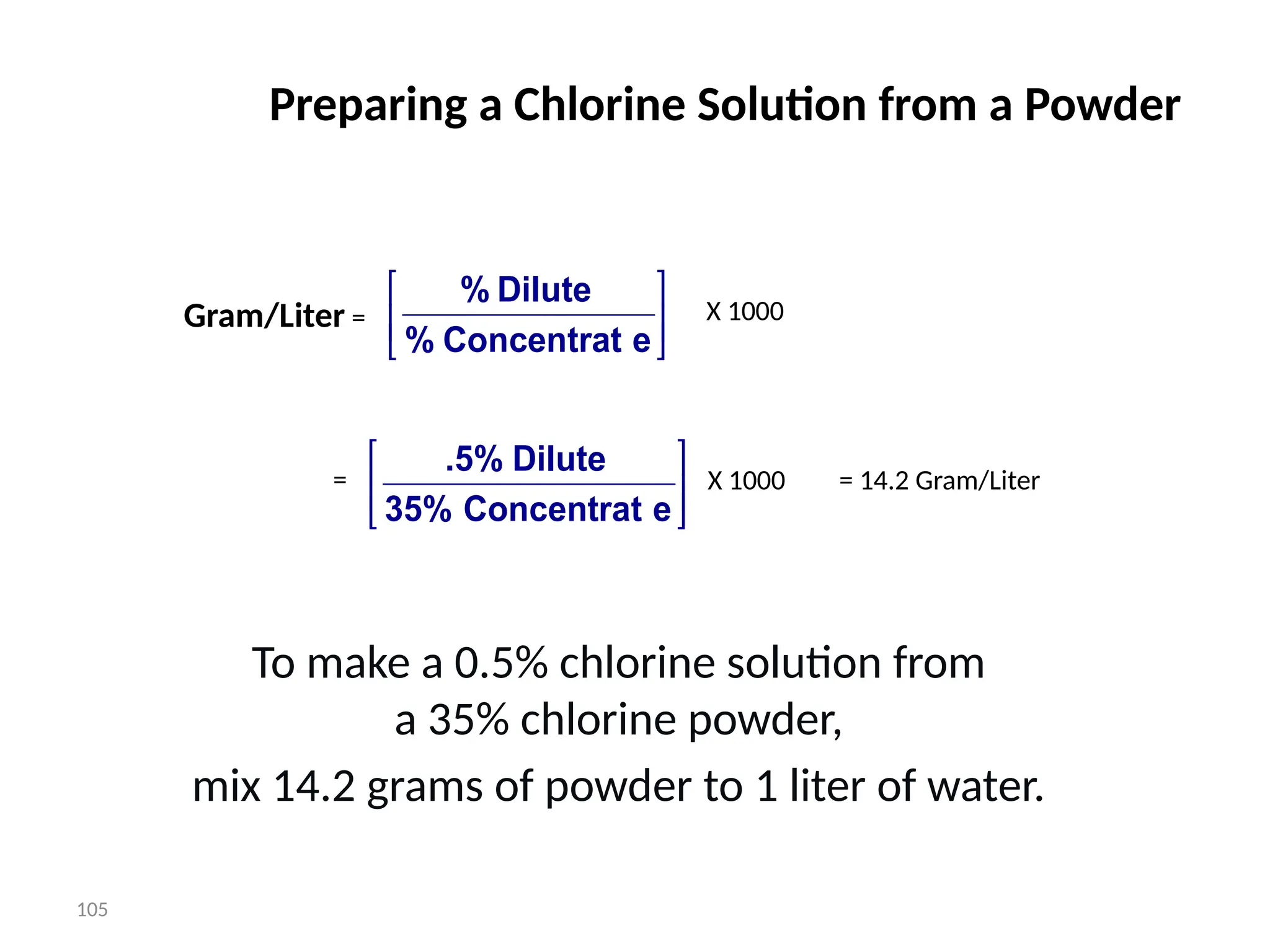 105
Preparing a Chlorine Solution from a Powder
To make a 0.5% chlorine solution from
a 35% chlorine powder,
mix 14.2 grams of powder to 1 liter of water.






e
Concentrat
%
Dilute
%
Gram/Liter = X 1000






e
Concentrat
35%
Dilute
.5%
= X 1000 = 14.2 Gram/Liter
 