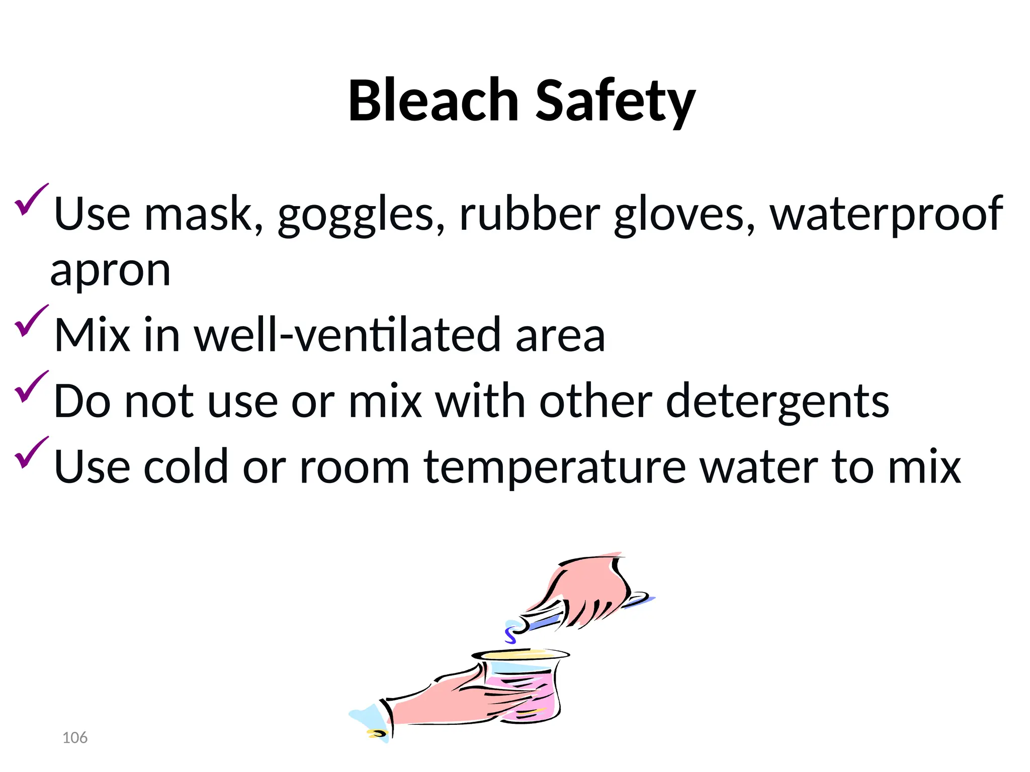 106
Bleach Safety
Use mask, goggles, rubber gloves, waterproof
apron
Mix in well-ventilated area
Do not use or mix with other detergents
Use cold or room temperature water to mix
 