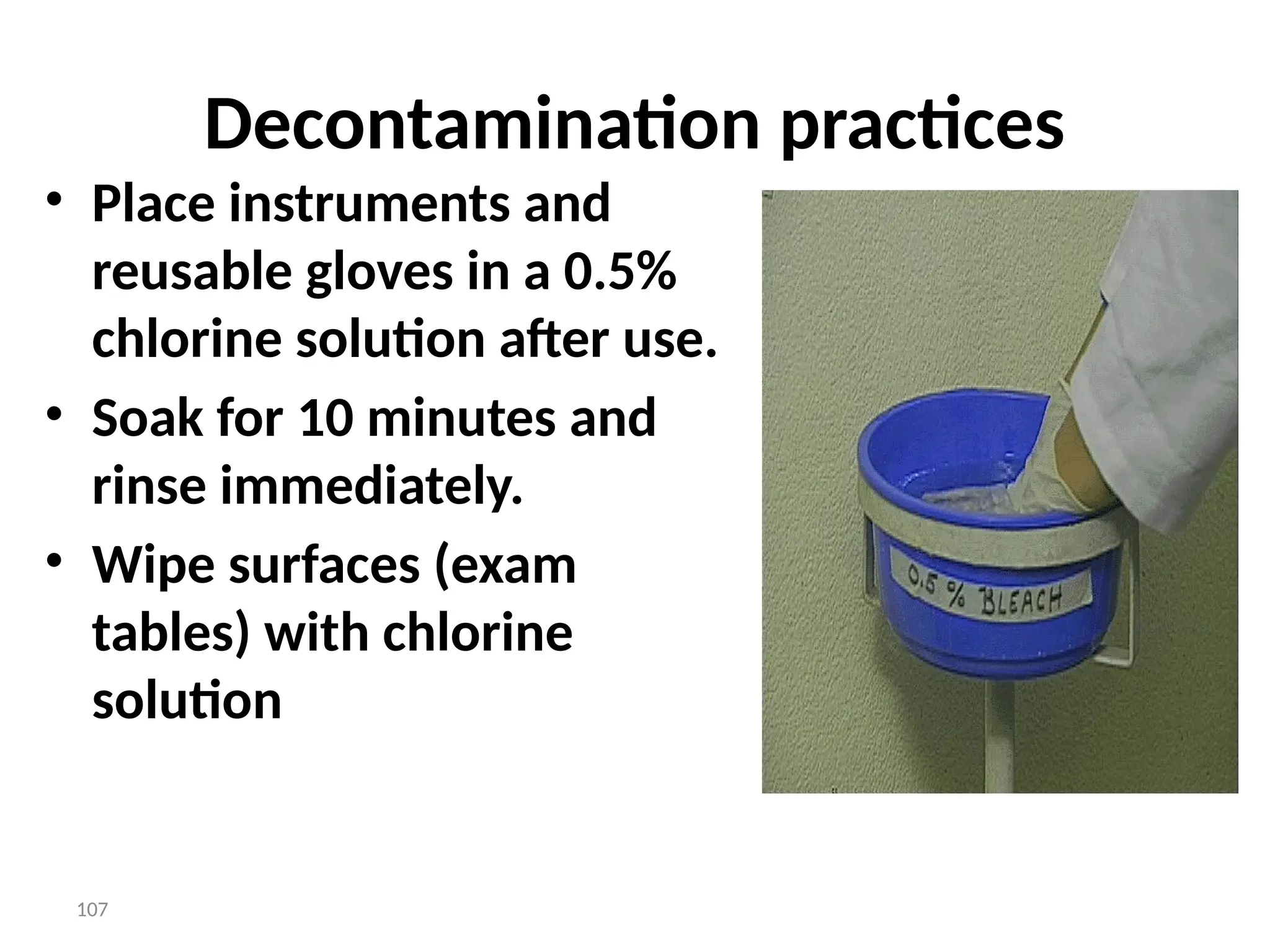 107
Decontamination practices
• Place instruments and
reusable gloves in a 0.5%
chlorine solution after use.
• Soak for 10 minutes and
rinse immediately.
• Wipe surfaces (exam
tables) with chlorine
solution
 