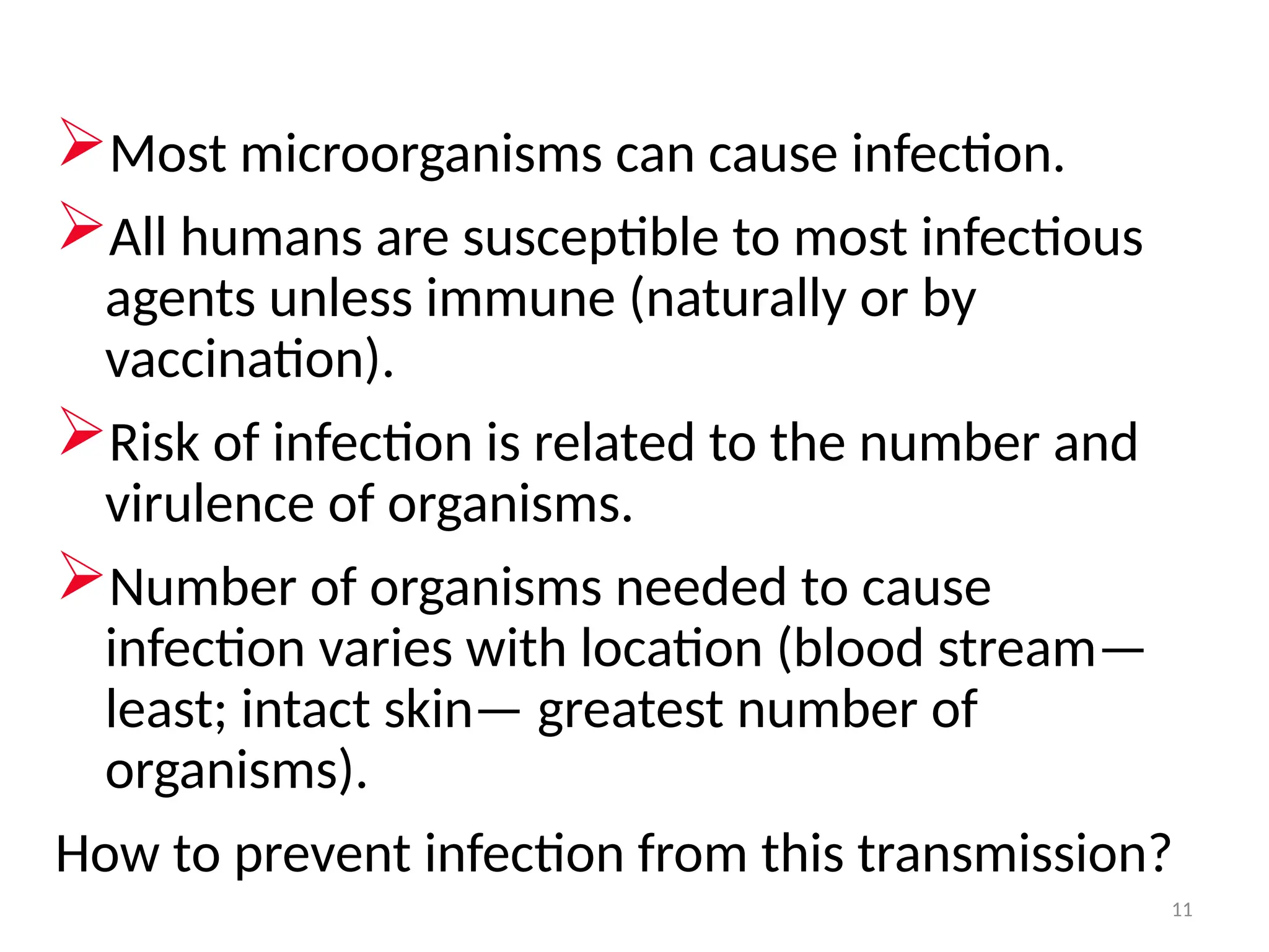 11
Most microorganisms can cause infection.
All humans are susceptible to most infectious
agents unless immune (naturally or by
vaccination).
Risk of infection is related to the number and
virulence of organisms.
Number of organisms needed to cause
infection varies with location (blood stream—
least; intact skin— greatest number of
organisms).
How to prevent infection from this transmission?
 