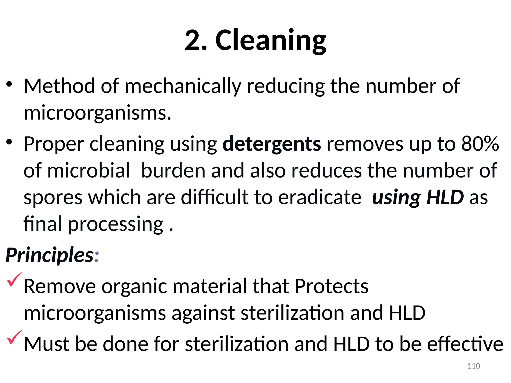 110
2. Cleaning
• Method of mechanically reducing the number of
microorganisms.
• Proper cleaning using detergents removes up to 80%
of microbial burden and also reduces the number of
spores which are difficult to eradicate using HLD as
final processing .
Principles:
Remove organic material that Protects
microorganisms against sterilization and HLD
Must be done for sterilization and HLD to be effective
 