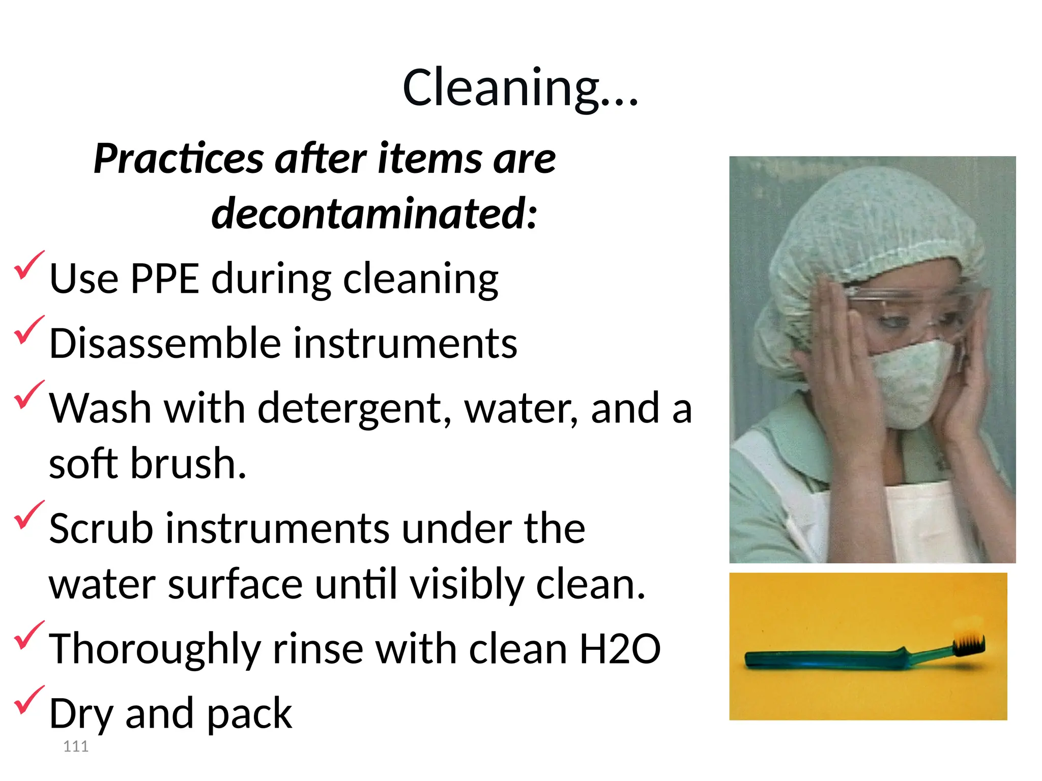 111
Cleaning…
Practices after items are
decontaminated:
Use PPE during cleaning
Disassemble instruments
Wash with detergent, water, and a
soft brush.
Scrub instruments under the
water surface until visibly clean.
Thoroughly rinse with clean H2O
Dry and pack
 