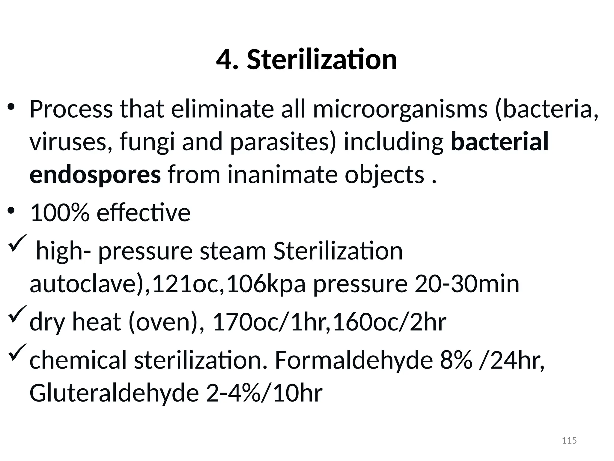 115
4. Sterilization
• Process that eliminate all microorganisms (bacteria,
viruses, fungi and parasites) including bacterial
endospores from inanimate objects .
• 100% effective
 high- pressure steam Sterilization
autoclave),121oc,106kpa pressure 20-30min
dry heat (oven), 170oc/1hr,160oc/2hr
chemical sterilization. Formaldehyde 8% /24hr,
Gluteraldehyde 2-4%/10hr
 