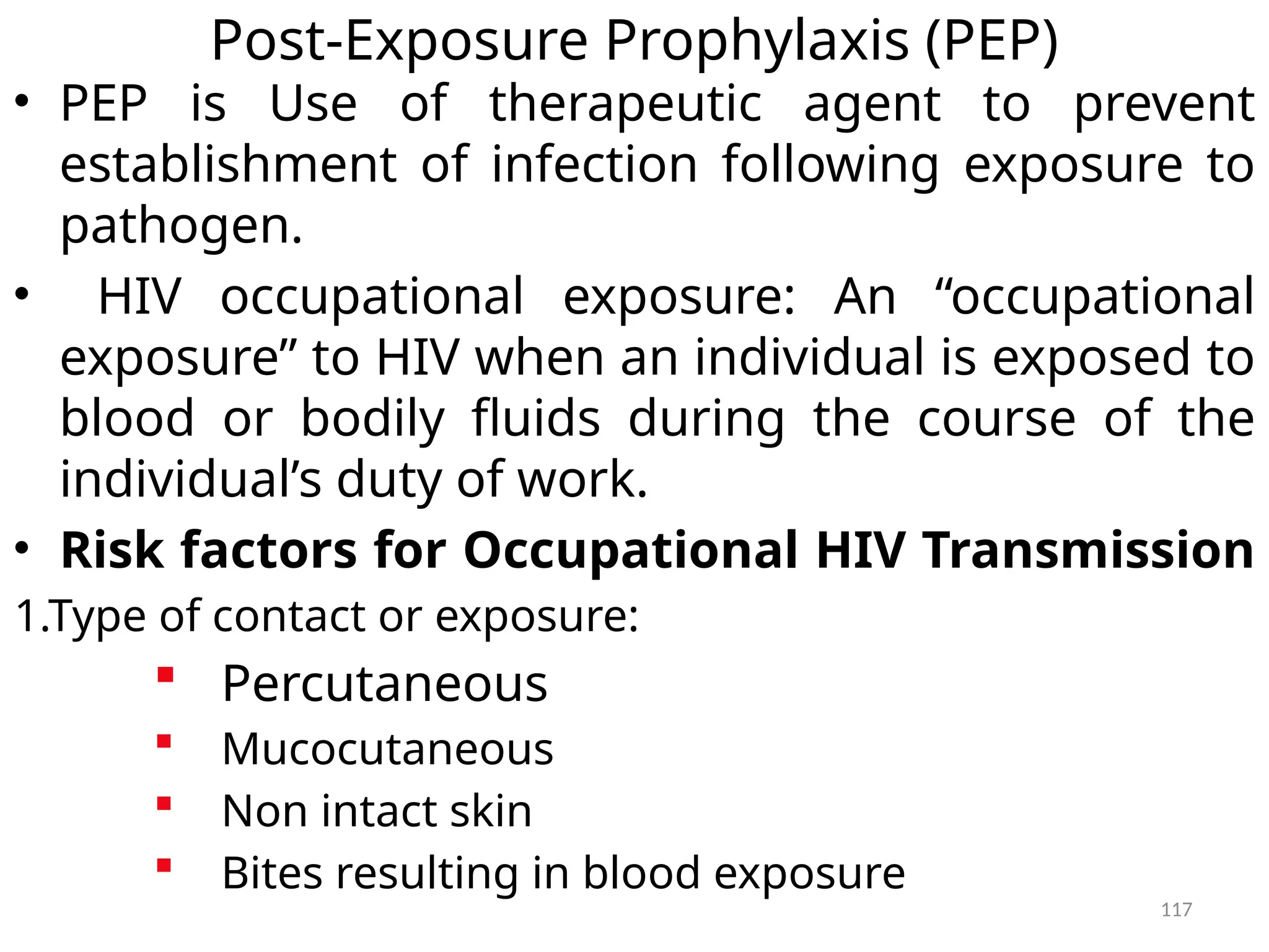 117
Post-Exposure Prophylaxis (PEP)
• PEP is Use of therapeutic agent to prevent
establishment of infection following exposure to
pathogen.
• HIV occupational exposure: An “occupational
exposure” to HIV when an individual is exposed to
blood or bodily fluids during the course of the
individual’s duty of work.
• Risk factors for Occupational HIV Transmission
1.Type of contact or exposure:
 Percutaneous
 Mucocutaneous
 Non intact skin
 Bites resulting in blood exposure
 