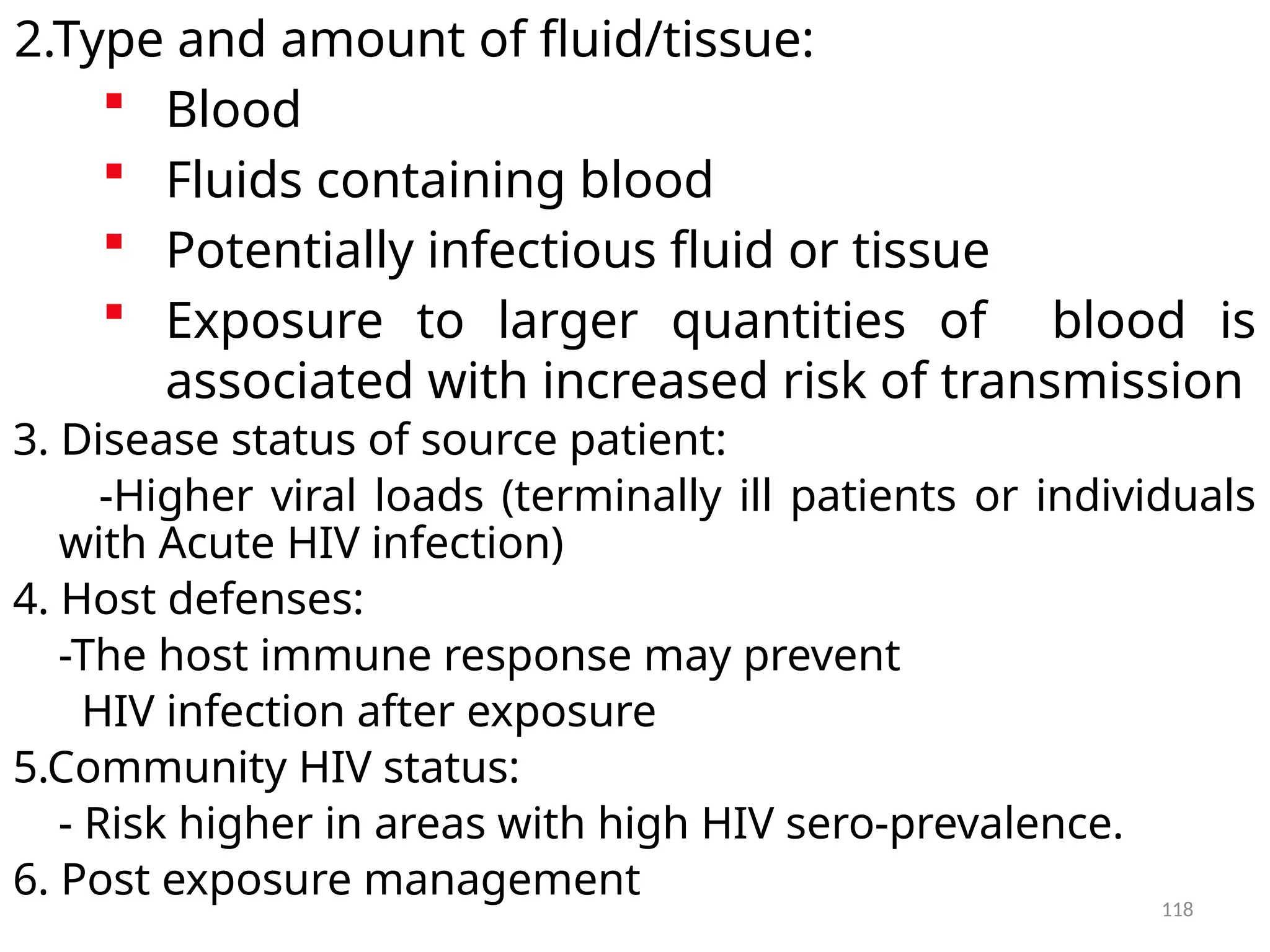 118
2.Type and amount of fluid/tissue:
 Blood
 Fluids containing blood
 Potentially infectious fluid or tissue
 Exposure to larger quantities of blood is
associated with increased risk of transmission
3. Disease status of source patient:
-Higher viral loads (terminally ill patients or individuals
with Acute HIV infection)
4. Host defenses:
-The host immune response may prevent
HIV infection after exposure
5.Community HIV status:
- Risk higher in areas with high HIV sero-prevalence.
6. Post exposure management
 