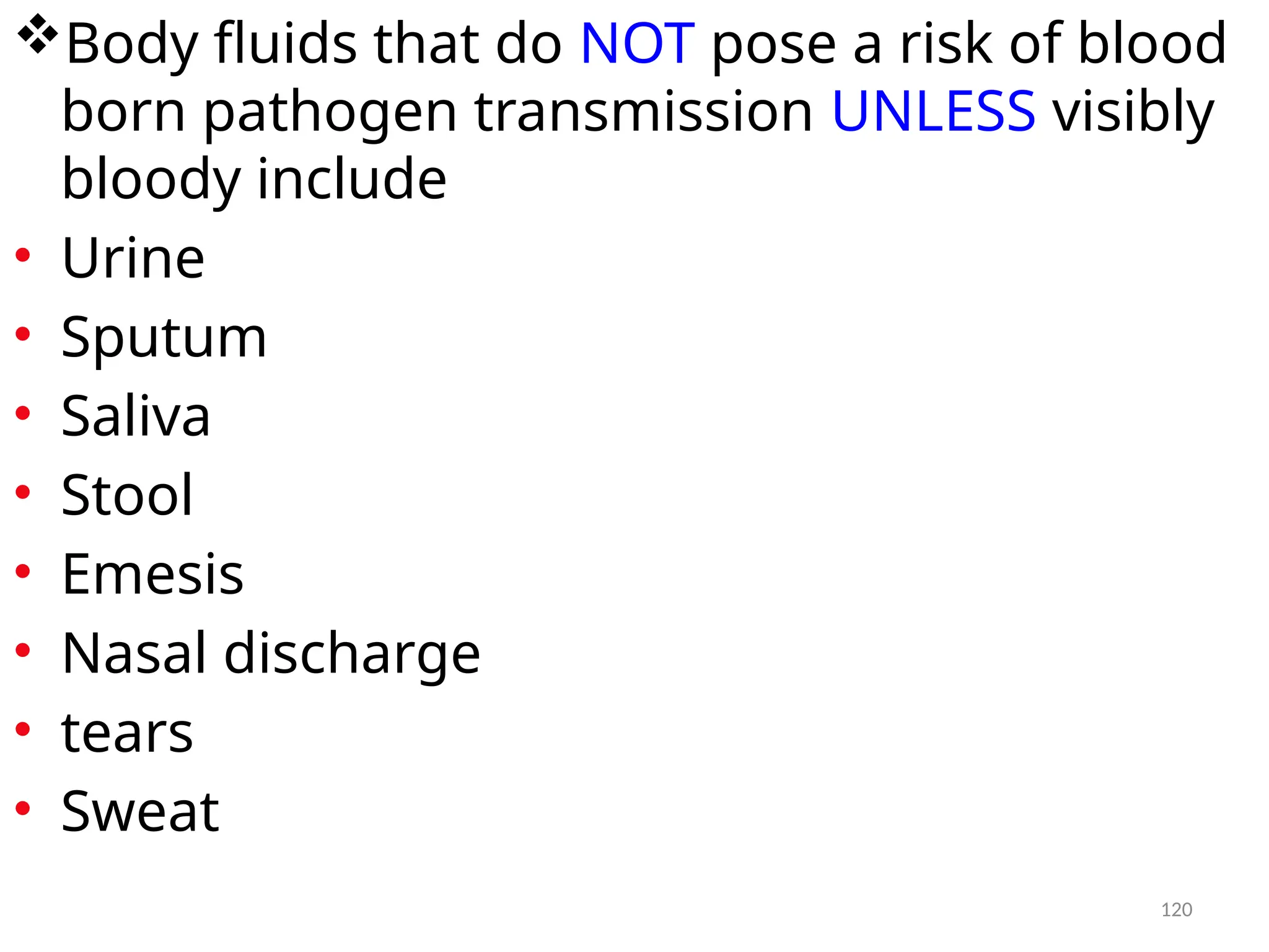 120
Body fluids that do NOT pose a risk of blood
born pathogen transmission UNLESS visibly
bloody include
• Urine
• Sputum
• Saliva
• Stool
• Emesis
• Nasal discharge
• tears
• Sweat
 