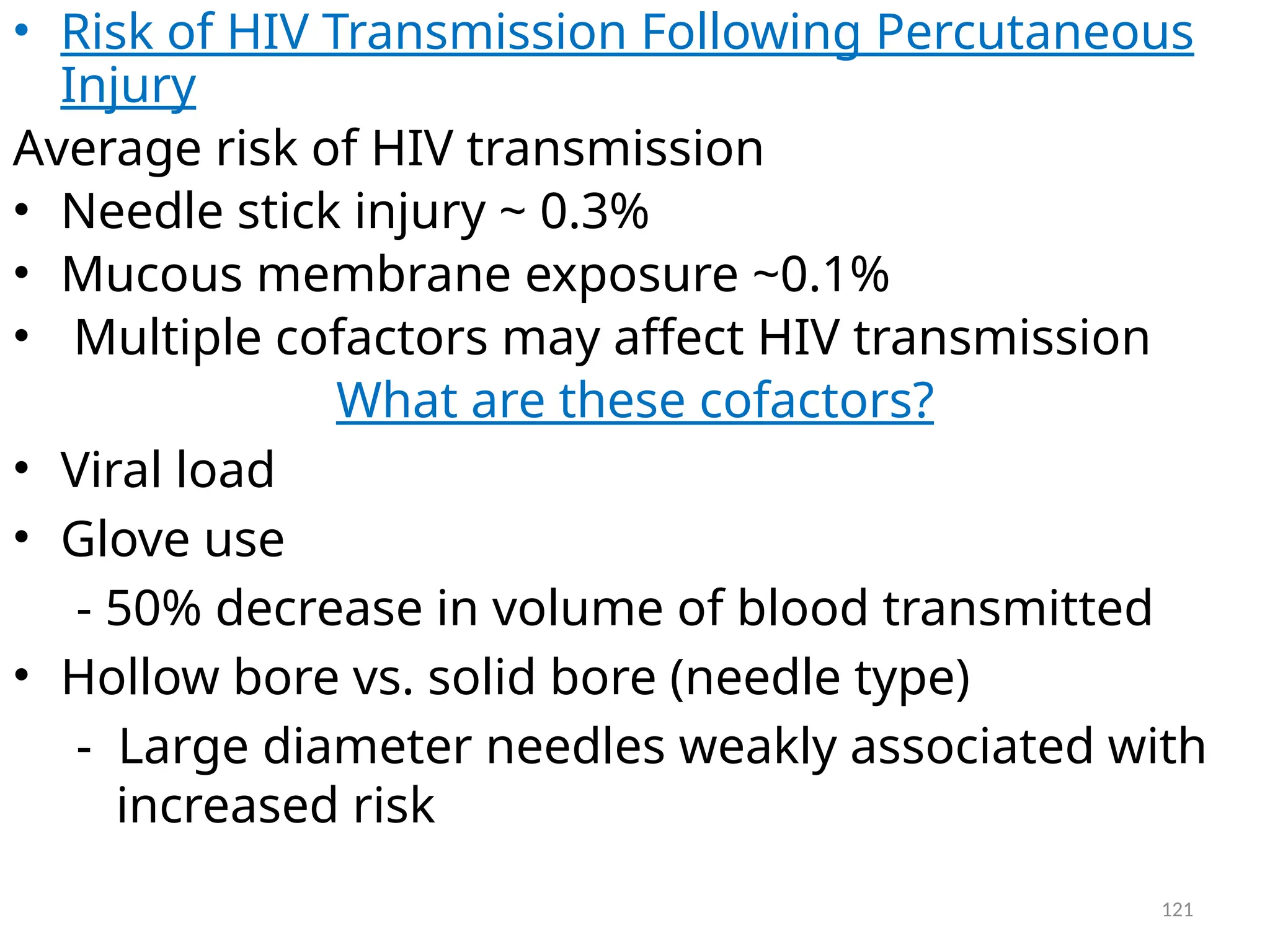 121
• Risk of HIV Transmission Following Percutaneous
Injury
Average risk of HIV transmission
• Needle stick injury ~ 0.3%
• Mucous membrane exposure ~0.1%
• Multiple cofactors may affect HIV transmission
What are these cofactors?
• Viral load
• Glove use
- 50% decrease in volume of blood transmitted
• Hollow bore vs. solid bore (needle type)
- Large diameter needles weakly associated with
increased risk
 