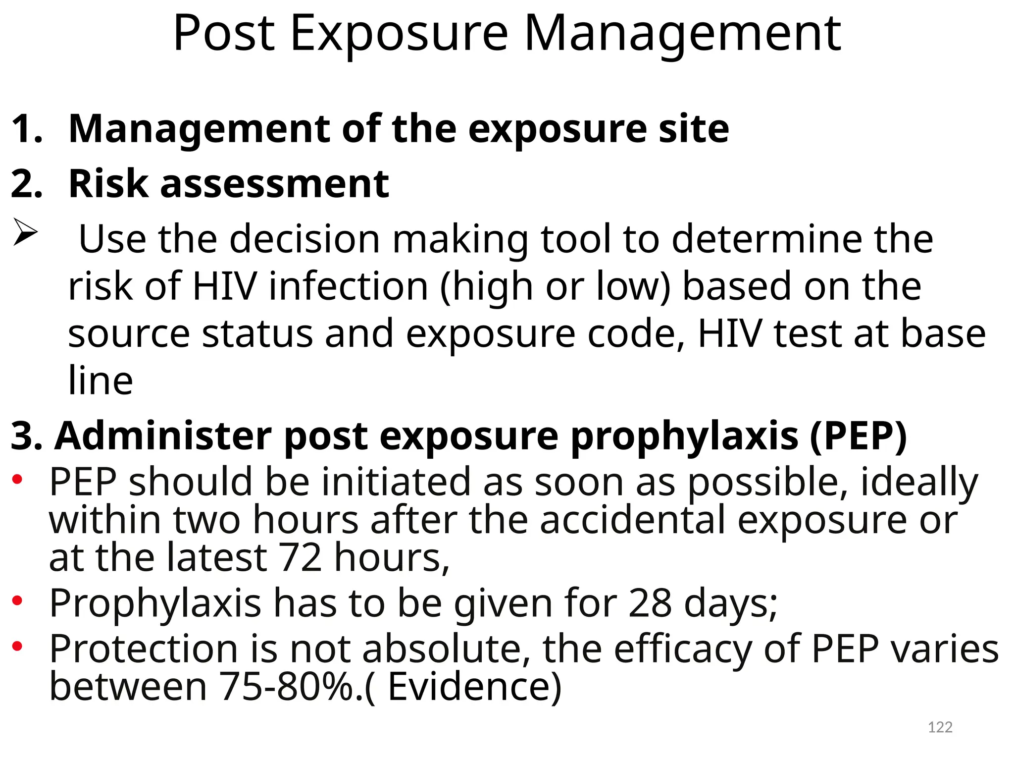 122
Post Exposure Management
1. Management of the exposure site
2. Risk assessment
 Use the decision making tool to determine the
risk of HIV infection (high or low) based on the
source status and exposure code, HIV test at base
line
3. Administer post exposure prophylaxis (PEP)
• PEP should be initiated as soon as possible, ideally
within two hours after the accidental exposure or
at the latest 72 hours,
• Prophylaxis has to be given for 28 days;
• Protection is not absolute, the efficacy of PEP varies
between 75-80%.( Evidence)
 