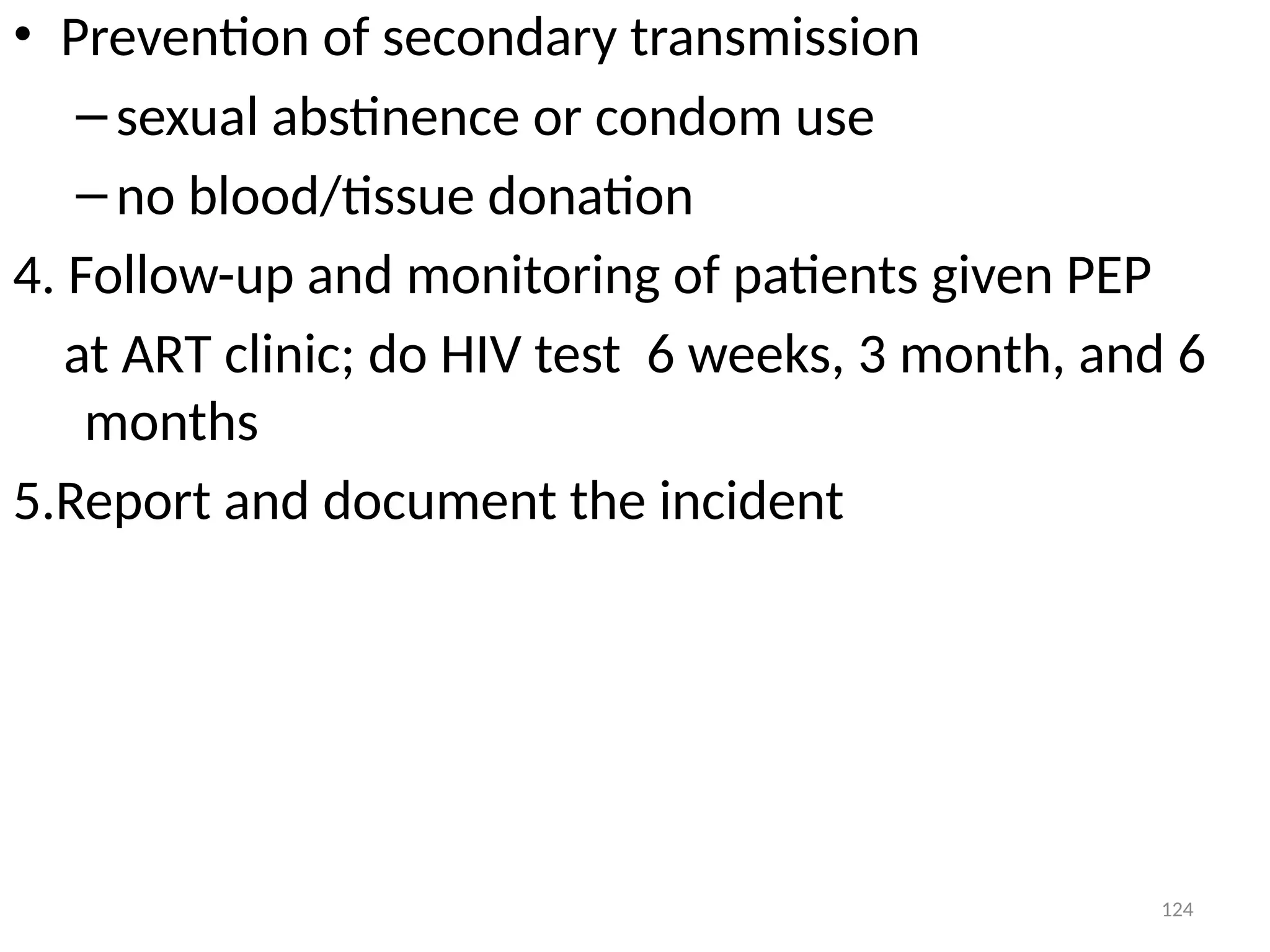 124
• Prevention of secondary transmission
–sexual abstinence or condom use
–no blood/tissue donation
4. Follow-up and monitoring of patients given PEP
at ART clinic; do HIV test 6 weeks, 3 month, and 6
months
5.Report and document the incident
 