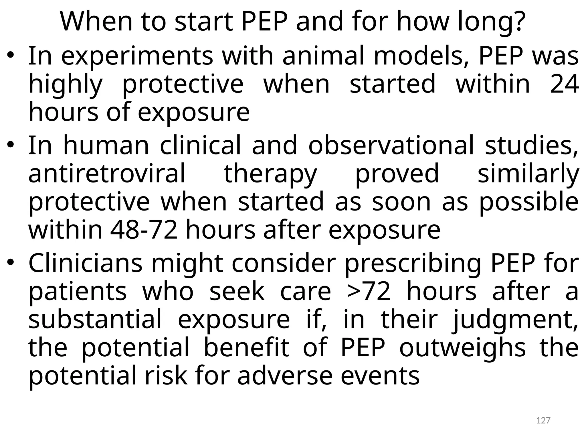 127
When to start PEP and for how long?
• In experiments with animal models, PEP was
highly protective when started within 24
hours of exposure
• In human clinical and observational studies,
antiretroviral therapy proved similarly
protective when started as soon as possible
within 48-72 hours after exposure
• Clinicians might consider prescribing PEP for
patients who seek care >72 hours after a
substantial exposure if, in their judgment,
the potential benefit of PEP outweighs the
potential risk for adverse events
 