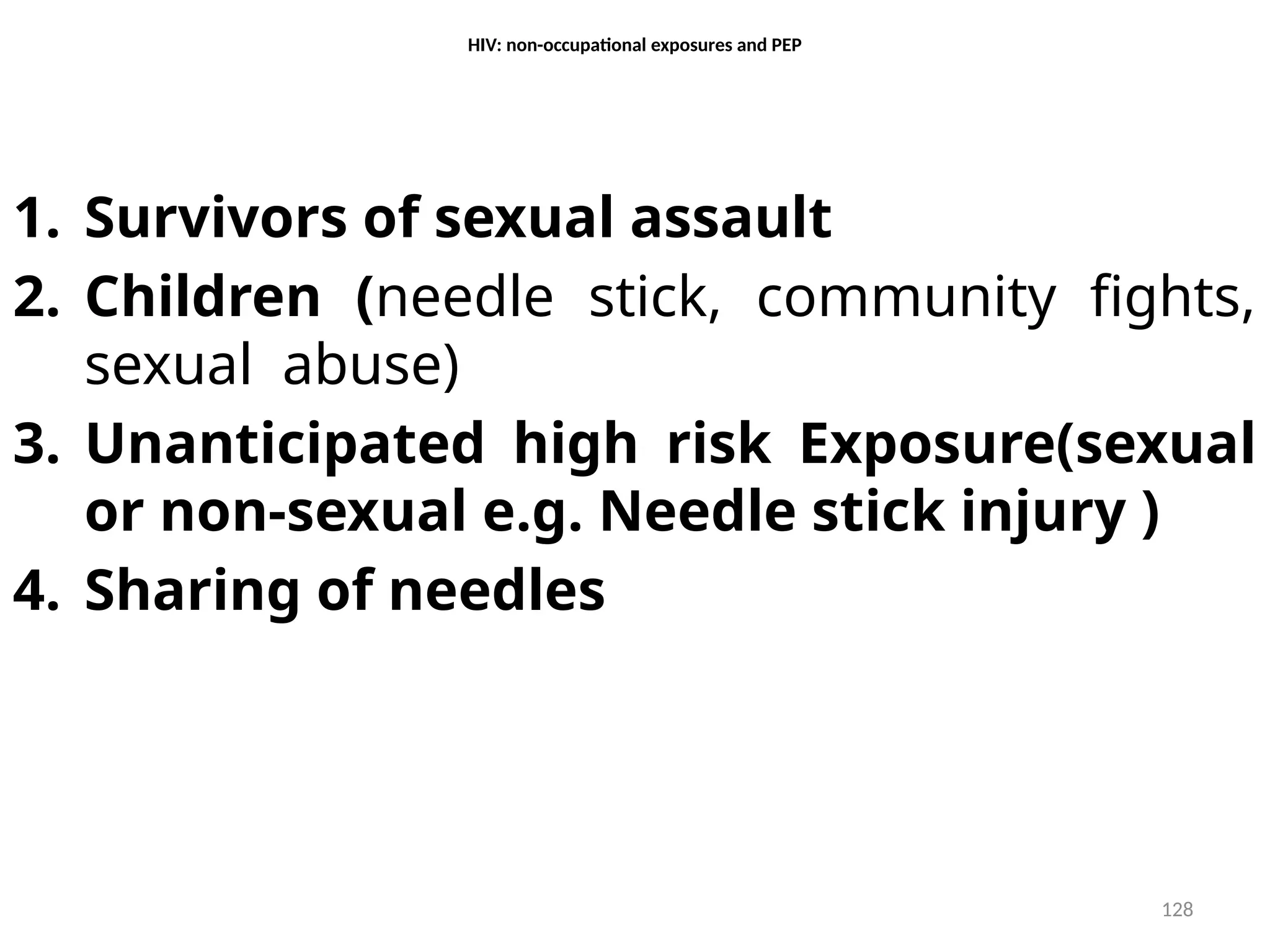 128
HIV: non-occupational exposures and PEP
1. Survivors of sexual assault
2. Children (needle stick, community fights,
sexual abuse)
3. Unanticipated high risk Exposure(sexual
or non-sexual e.g. Needle stick injury )
4. Sharing of needles
 