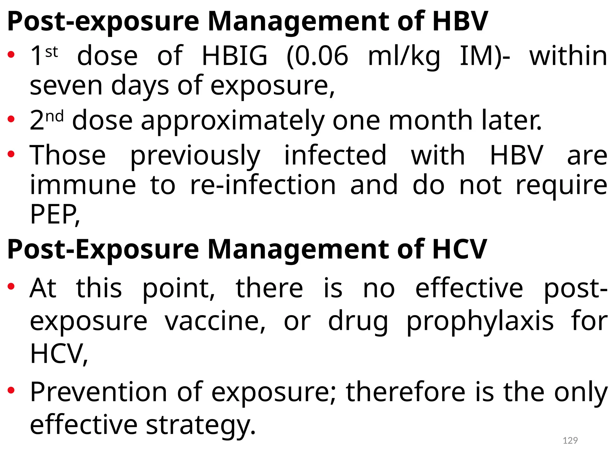 129
Post-exposure Management of HBV
• 1st
dose of HBIG (0.06 ml/kg IM)- within
seven days of exposure,
• 2nd
dose approximately one month later.
• Those previously infected with HBV are
immune to re-infection and do not require
PEP,
Post-Exposure Management of HCV
• At this point, there is no effective post-
exposure vaccine, or drug prophylaxis for
HCV,
• Prevention of exposure; therefore is the only
effective strategy.
 