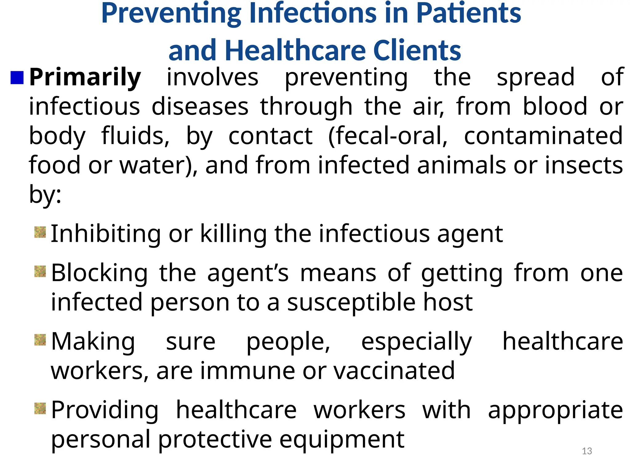13
Preventing Infections in Patients
and Healthcare Clients
Primarily involves preventing the spread of
infectious diseases through the air, from blood or
body fluids, by contact (fecal-oral, contaminated
food or water), and from infected animals or insects
by:
Inhibiting or killing the infectious agent
Blocking the agent’s means of getting from one
infected person to a susceptible host
Making sure people, especially healthcare
workers, are immune or vaccinated
Providing healthcare workers with appropriate
personal protective equipment
 