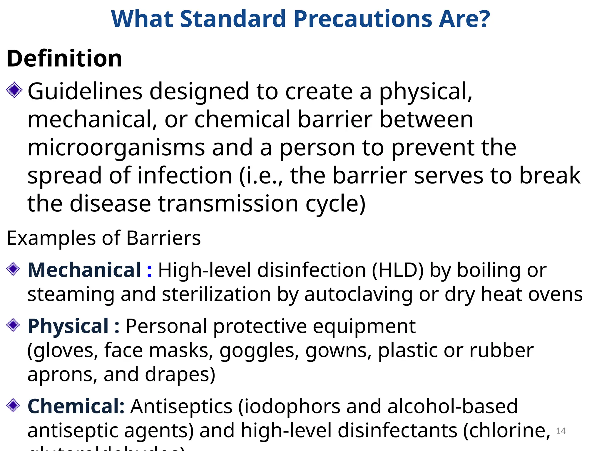 14
What Standard Precautions Are?
Definition
Guidelines designed to create a physical,
mechanical, or chemical barrier between
microorganisms and a person to prevent the
spread of infection (i.e., the barrier serves to break
the disease transmission cycle)
Examples of Barriers
Mechanical : High-level disinfection (HLD) by boiling or
steaming and sterilization by autoclaving or dry heat ovens
Physical : Personal protective equipment
(gloves, face masks, goggles, gowns, plastic or rubber
aprons, and drapes)
Chemical: Antiseptics (iodophors and alcohol-based
antiseptic agents) and high-level disinfectants (chlorine,
 