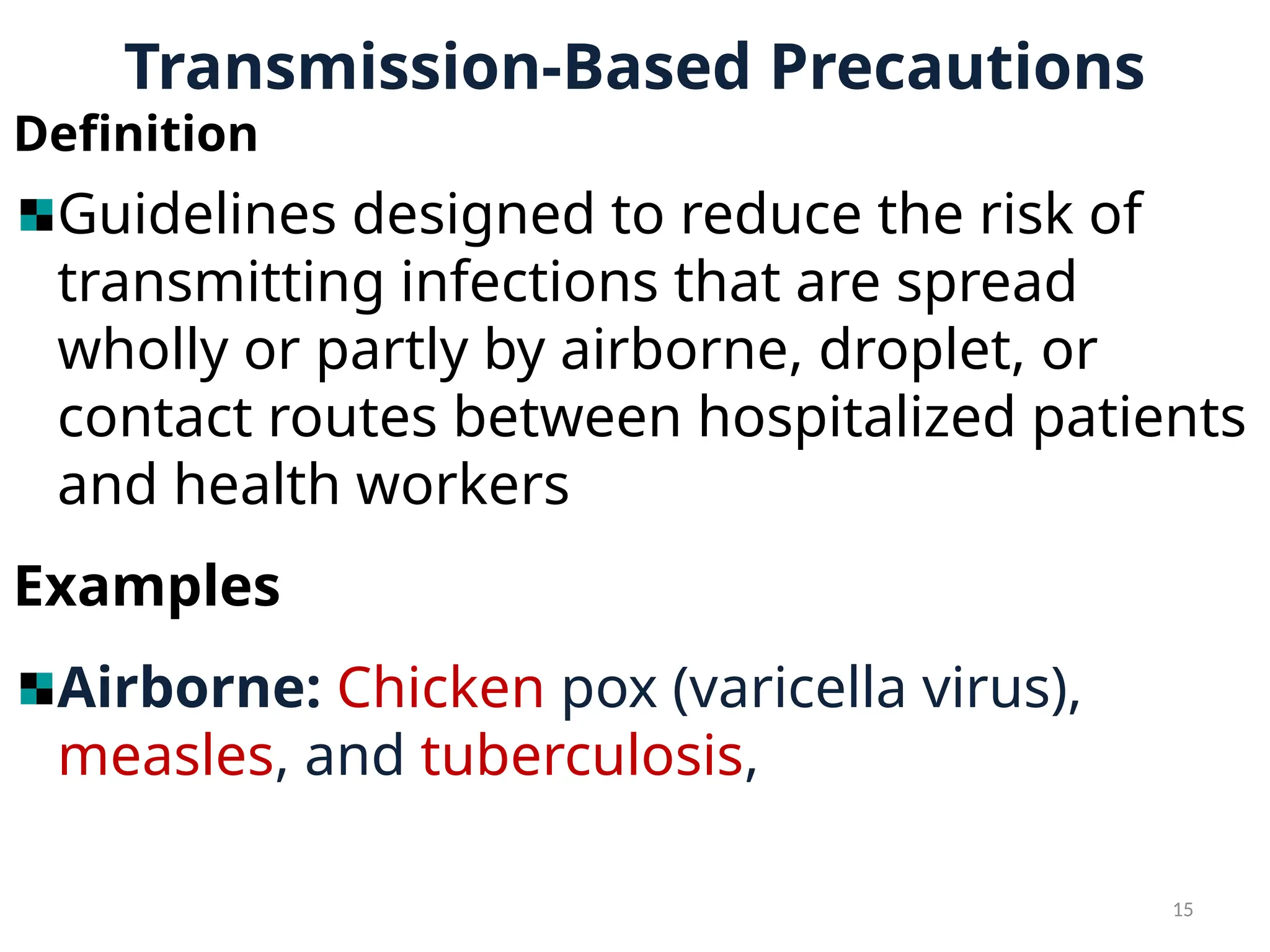 15
Transmission-Based Precautions
Definition
Guidelines designed to reduce the risk of
transmitting infections that are spread
wholly or partly by airborne, droplet, or
contact routes between hospitalized patients
and health workers
Examples
Airborne: Chicken pox (varicella virus),
measles, and tuberculosis,
 