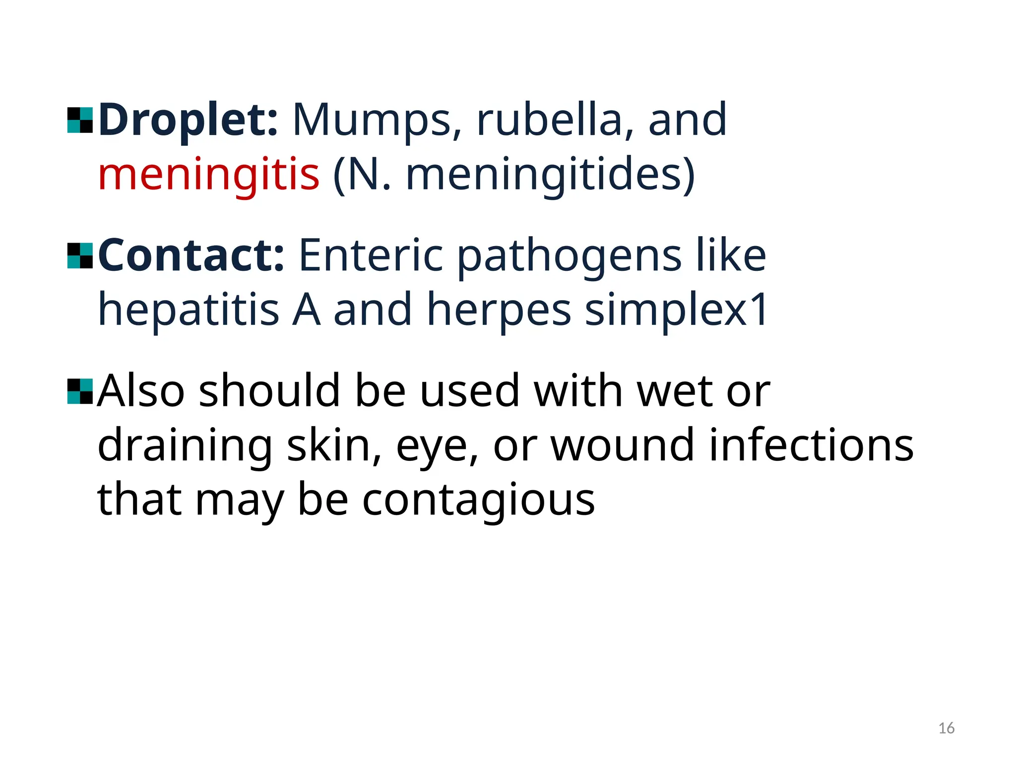 16
Droplet: Mumps, rubella, and
meningitis (N. meningitides)
Contact: Enteric pathogens like
hepatitis A and herpes simplex1
Also should be used with wet or
draining skin, eye, or wound infections
that may be contagious
 