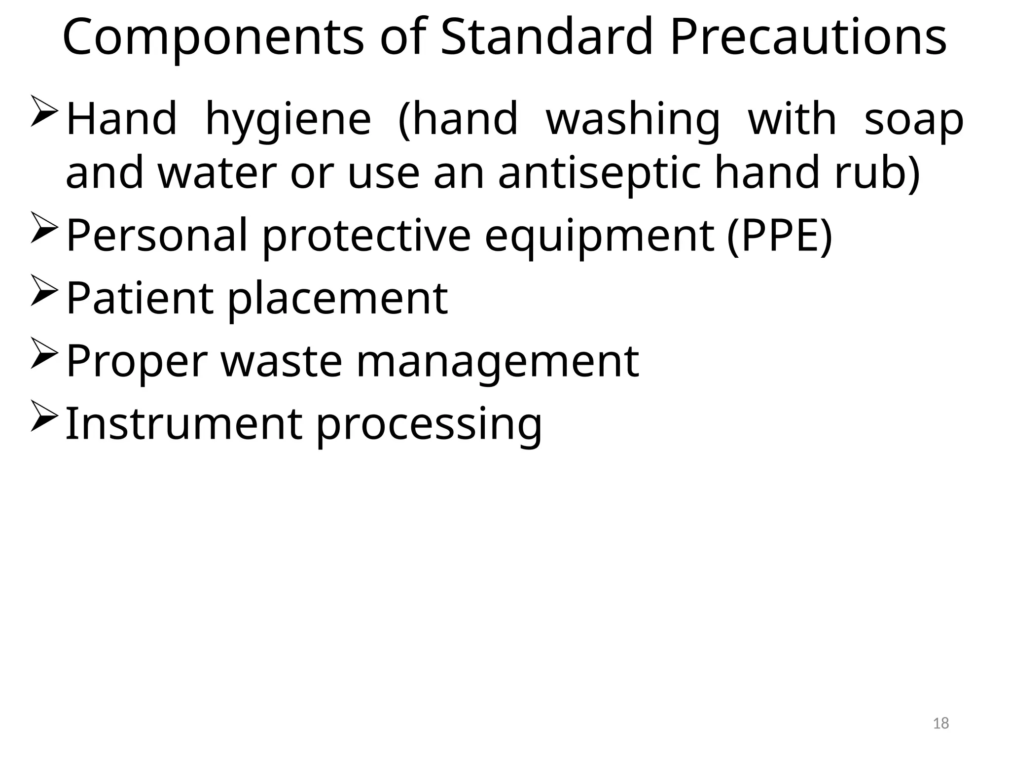 18
Components of Standard Precautions
Hand hygiene (hand washing with soap
and water or use an antiseptic hand rub)
Personal protective equipment (PPE)
Patient placement
Proper waste management
Instrument processing
 