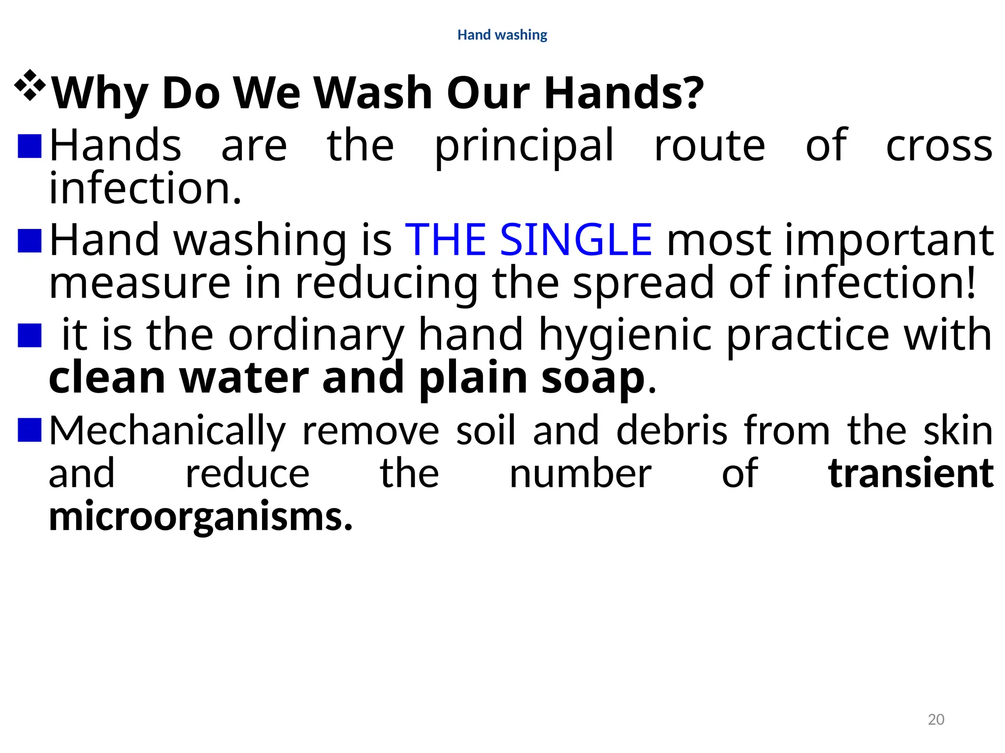 20
Hand washing
Why Do We Wash Our Hands?
Hands are the principal route of cross
infection.
Hand washing is THE SINGLE most important
measure in reducing the spread of infection!
it is the ordinary hand hygienic practice with
clean water and plain soap.
Mechanically remove soil and debris from the skin
and reduce the number of transient
microorganisms.
 