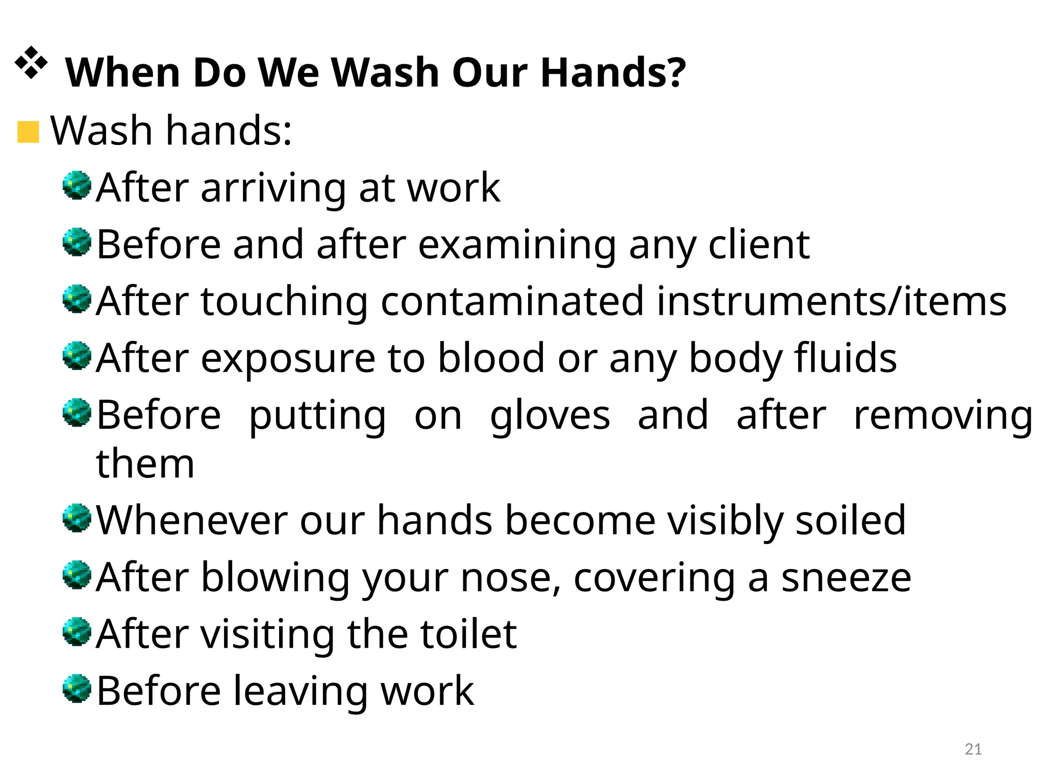 21
 When Do We Wash Our Hands?
Wash hands:
After arriving at work
Before and after examining any client
After touching contaminated instruments/items
After exposure to blood or any body fluids
Before putting on gloves and after removing
them
Whenever our hands become visibly soiled
After blowing your nose, covering a sneeze
After visiting the toilet
Before leaving work
 