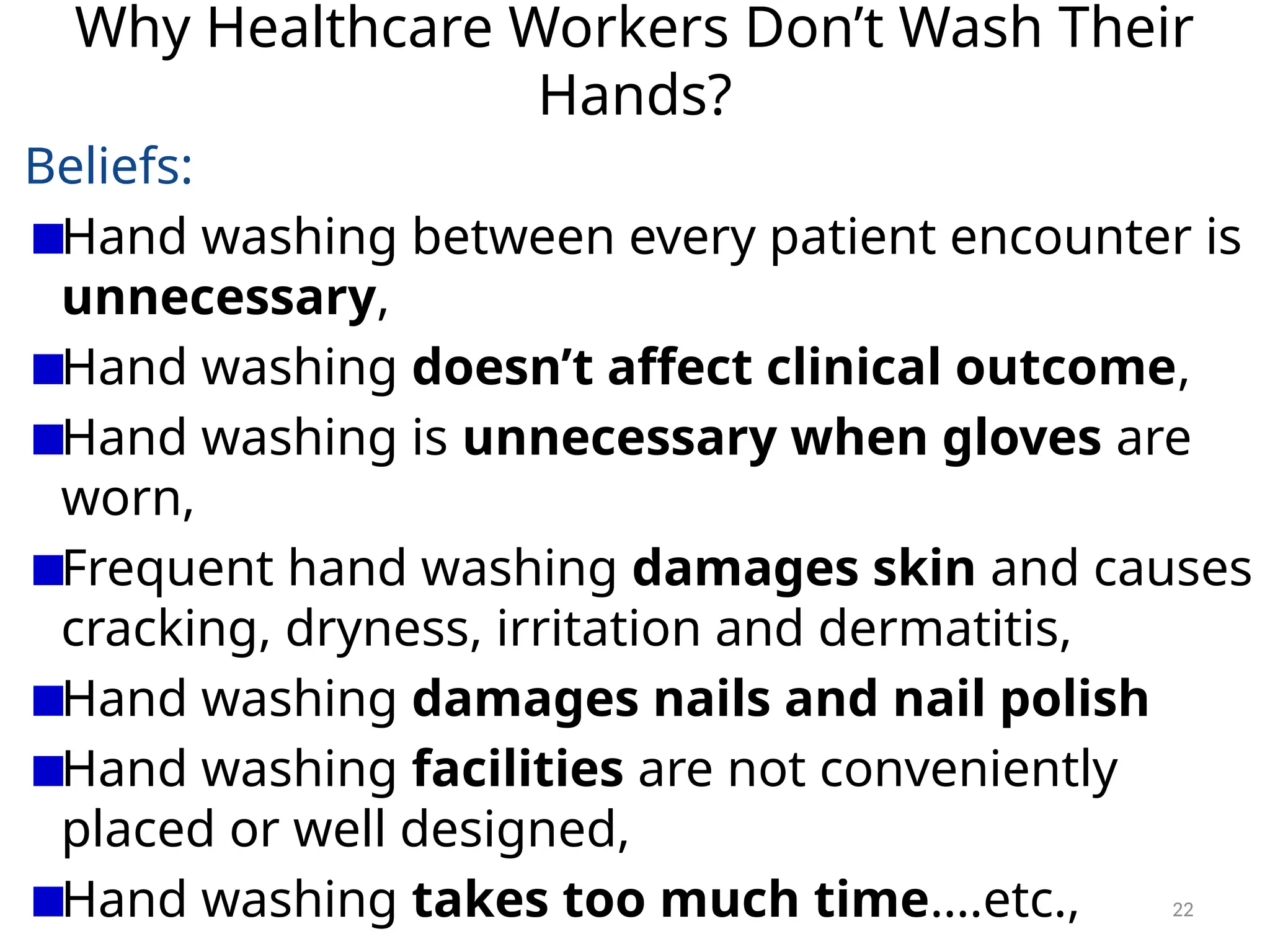 22
Why Healthcare Workers Don’t Wash Their
Hands?
Beliefs:
Hand washing between every patient encounter is
unnecessary,
Hand washing doesn’t affect clinical outcome,
Hand washing is unnecessary when gloves are
worn,
Frequent hand washing damages skin and causes
cracking, dryness, irritation and dermatitis,
Hand washing damages nails and nail polish
Hand washing facilities are not conveniently
placed or well designed,
Hand washing takes too much time….etc.,
 