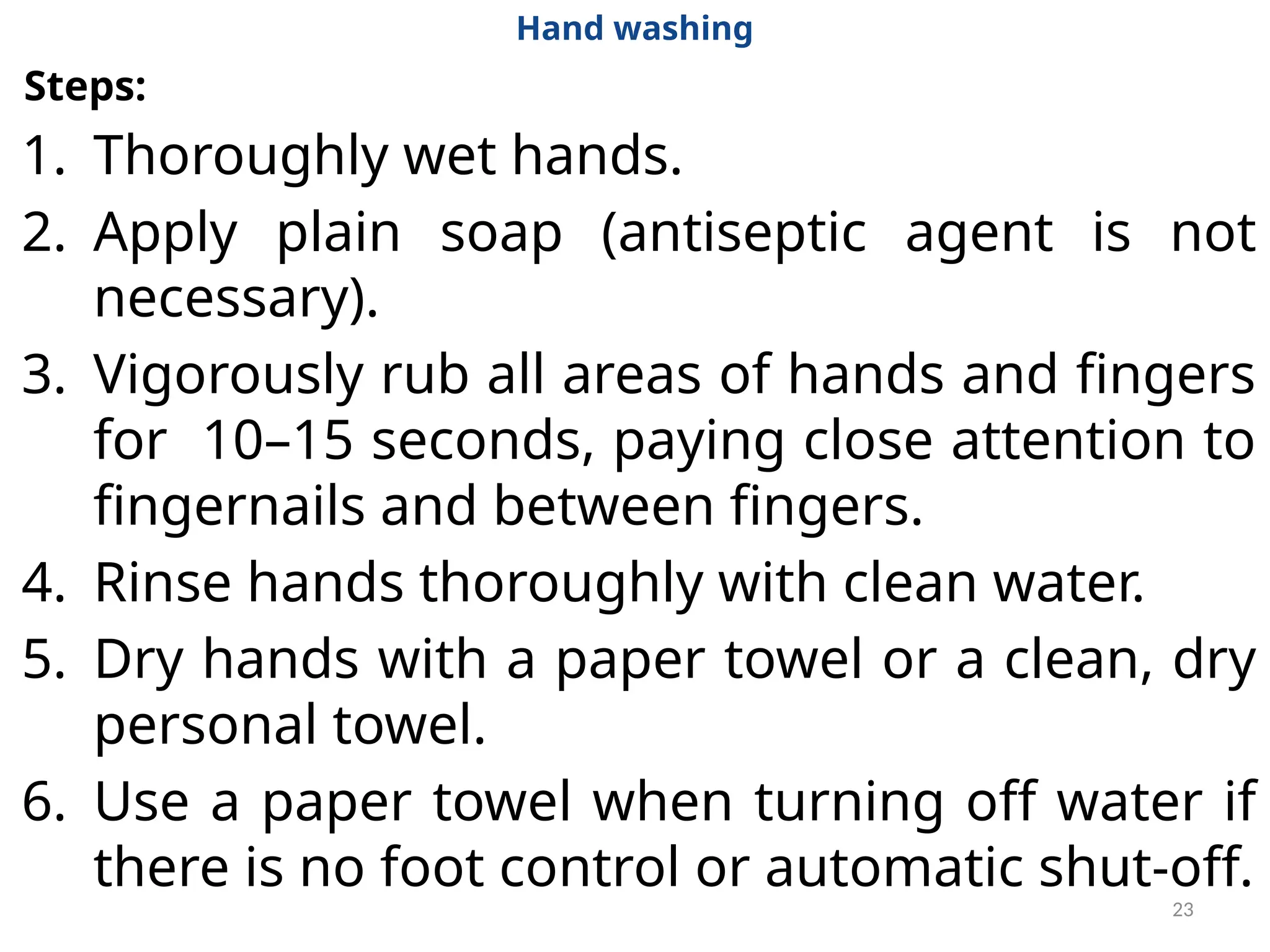 23
Hand washing
Steps:
1. Thoroughly wet hands.
2. Apply plain soap (antiseptic agent is not
necessary).
3. Vigorously rub all areas of hands and fingers
for 10–15 seconds, paying close attention to
fingernails and between fingers.
4. Rinse hands thoroughly with clean water.
5. Dry hands with a paper towel or a clean, dry
personal towel.
6. Use a paper towel when turning off water if
there is no foot control or automatic shut-off.
 