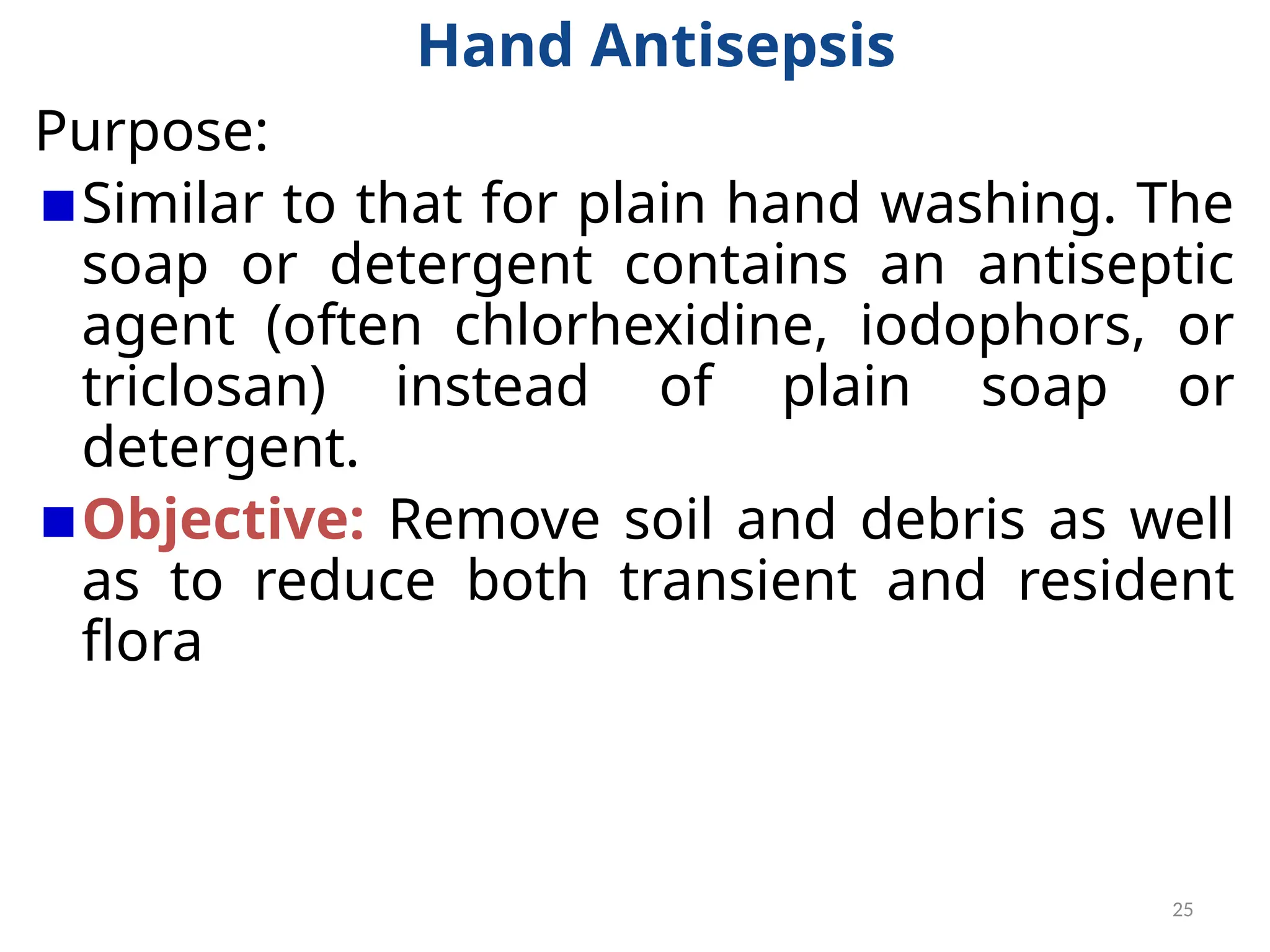 25
Hand Antisepsis
Purpose:
Similar to that for plain hand washing. The
soap or detergent contains an antiseptic
agent (often chlorhexidine, iodophors, or
triclosan) instead of plain soap or
detergent.
Objective: Remove soil and debris as well
as to reduce both transient and resident
flora
 