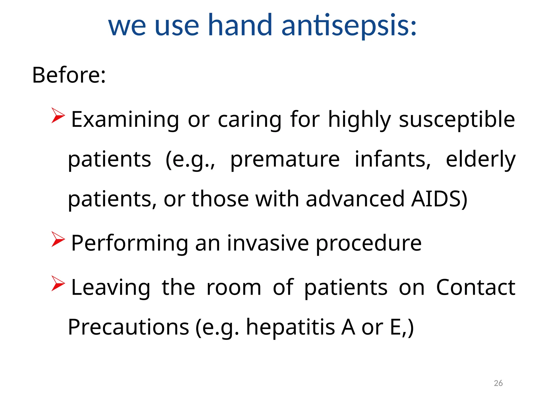 26
we use hand antisepsis:
Before:
 Examining or caring for highly susceptible
patients (e.g., premature infants, elderly
patients, or those with advanced AIDS)
 Performing an invasive procedure
 Leaving the room of patients on Contact
Precautions (e.g. hepatitis A or E,)
 