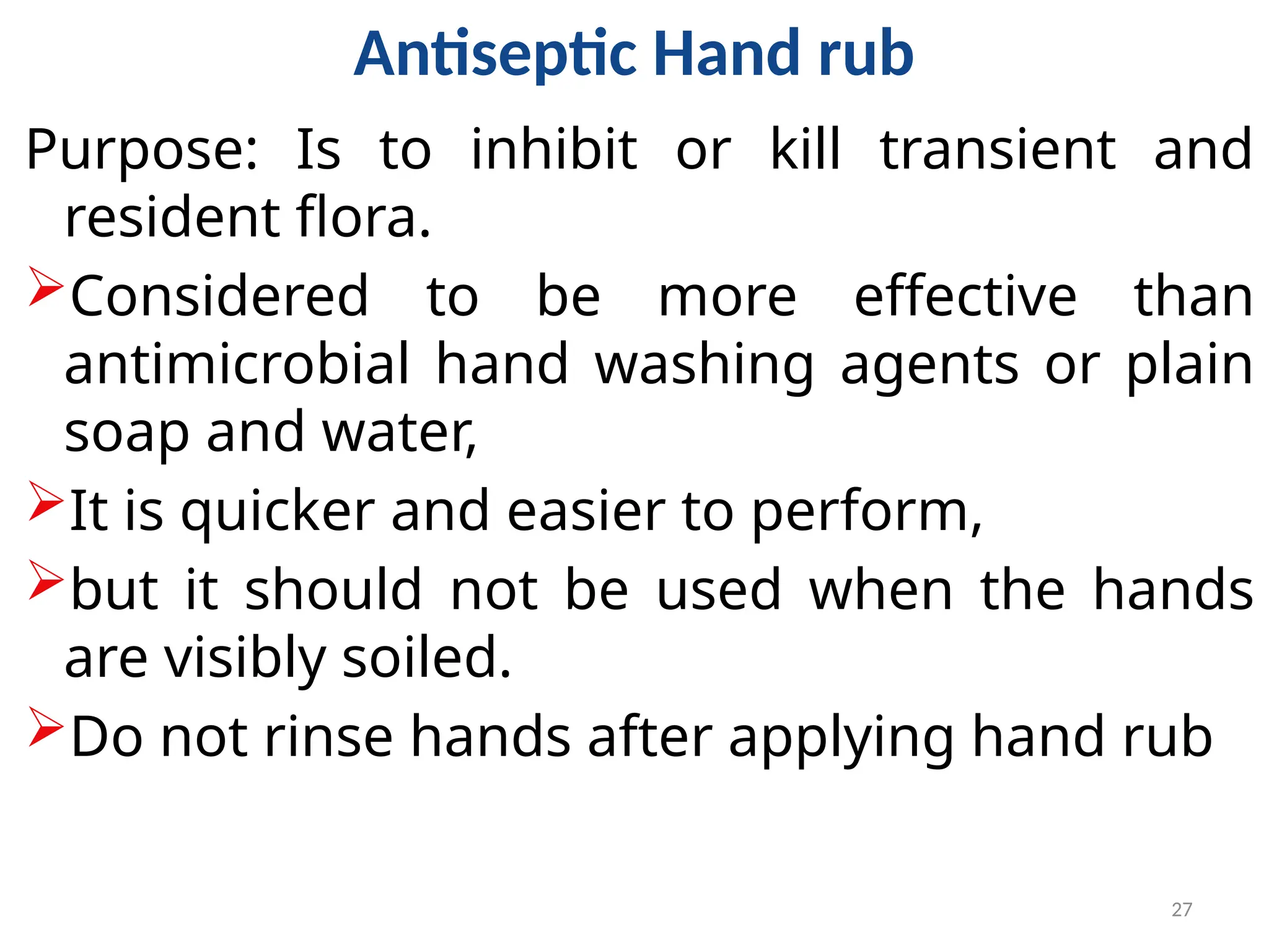 27
Antiseptic Hand rub
Purpose: Is to inhibit or kill transient and
resident flora.
Considered to be more effective than
antimicrobial hand washing agents or plain
soap and water,
It is quicker and easier to perform,
but it should not be used when the hands
are visibly soiled.
Do not rinse hands after applying hand rub
 