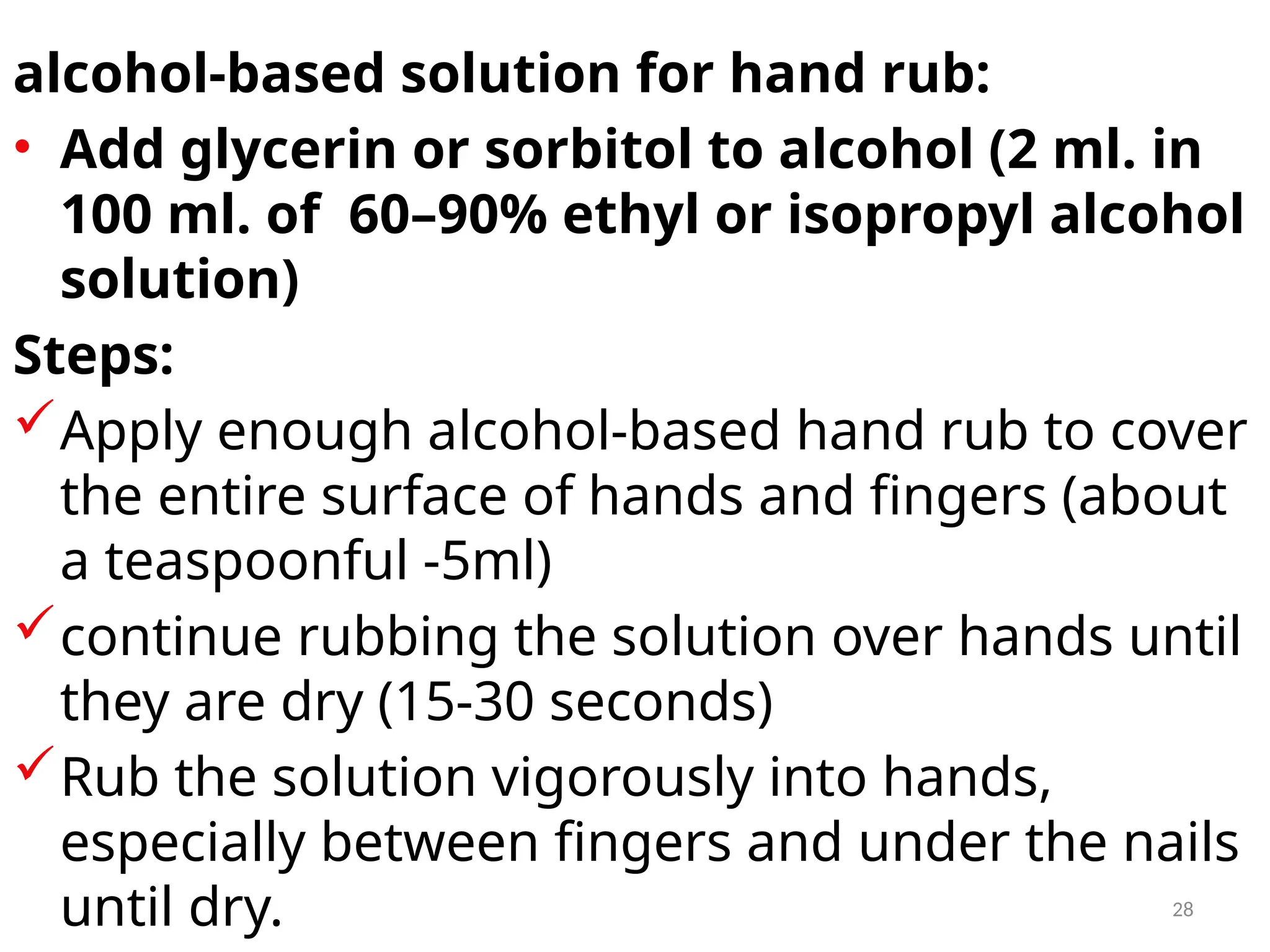 28
alcohol-based solution for hand rub:
• Add glycerin or sorbitol to alcohol (2 ml. in
100 ml. of 60–90% ethyl or isopropyl alcohol
solution)
Steps:
Apply enough alcohol-based hand rub to cover
the entire surface of hands and fingers (about
a teaspoonful -5ml)
continue rubbing the solution over hands until
they are dry (15-30 seconds)
Rub the solution vigorously into hands,
especially between fingers and under the nails
until dry.
 