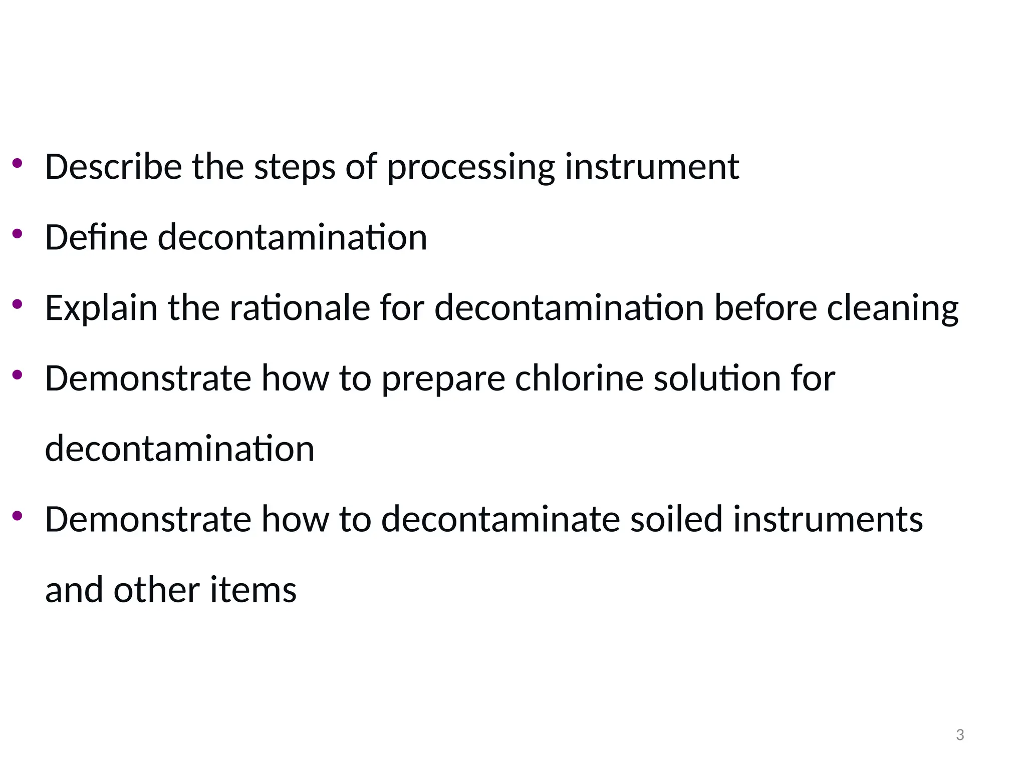 3
• Describe the steps of processing instrument
• Define decontamination
• Explain the rationale for decontamination before cleaning
• Demonstrate how to prepare chlorine solution for
decontamination
• Demonstrate how to decontaminate soiled instruments
and other items
 