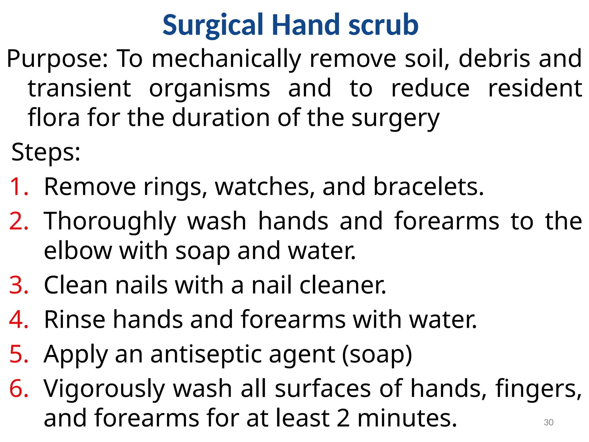 30
Surgical Hand scrub
Purpose: To mechanically remove soil, debris and
transient organisms and to reduce resident
flora for the duration of the surgery
Steps:
1. Remove rings, watches, and bracelets.
2. Thoroughly wash hands and forearms to the
elbow with soap and water.
3. Clean nails with a nail cleaner.
4. Rinse hands and forearms with water.
5. Apply an antiseptic agent (soap)
6. Vigorously wash all surfaces of hands, fingers,
and forearms for at least 2 minutes.
 
