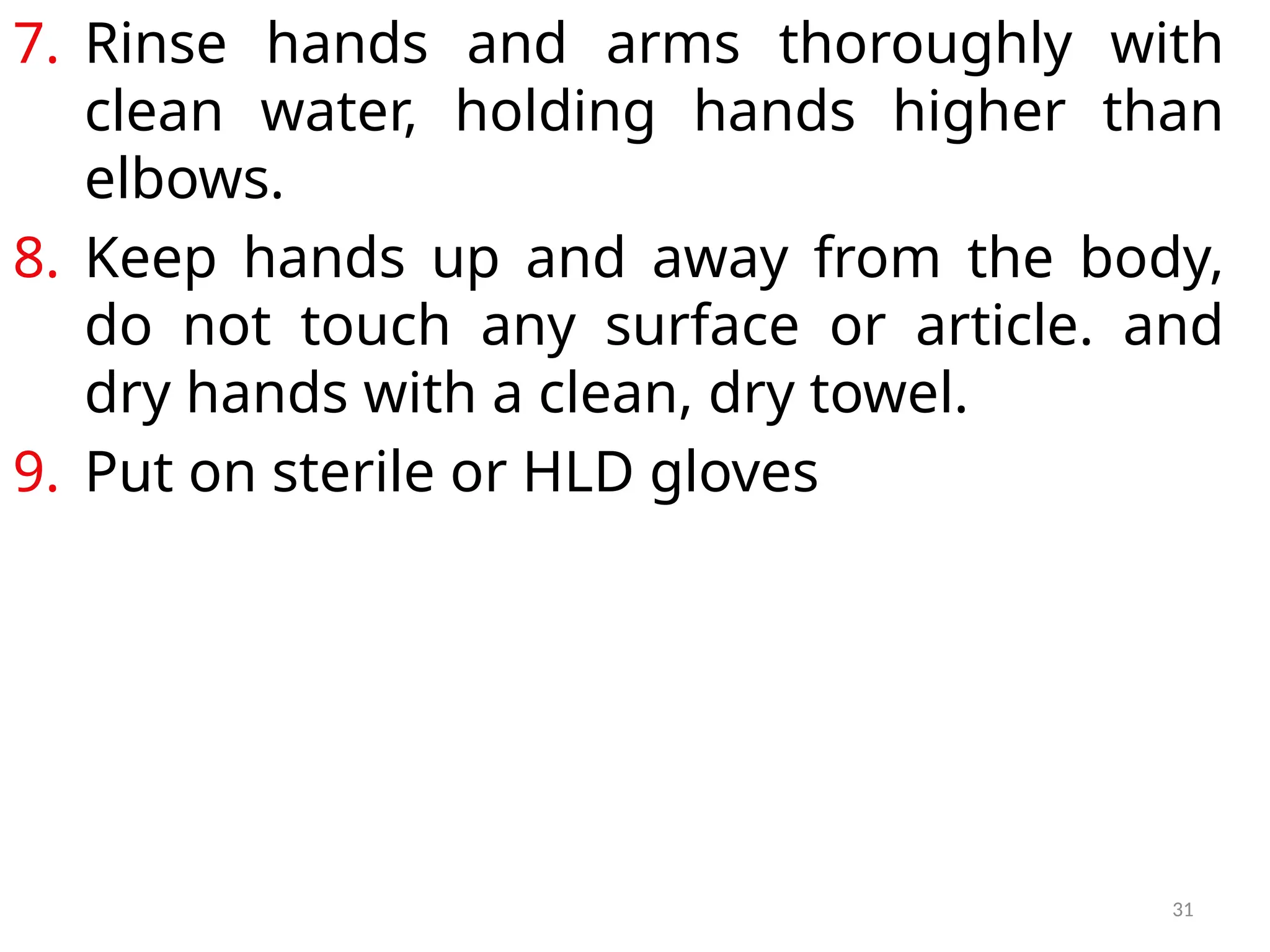 31
7. Rinse hands and arms thoroughly with
clean water, holding hands higher than
elbows.
8. Keep hands up and away from the body,
do not touch any surface or article. and
dry hands with a clean, dry towel.
9. Put on sterile or HLD gloves
 