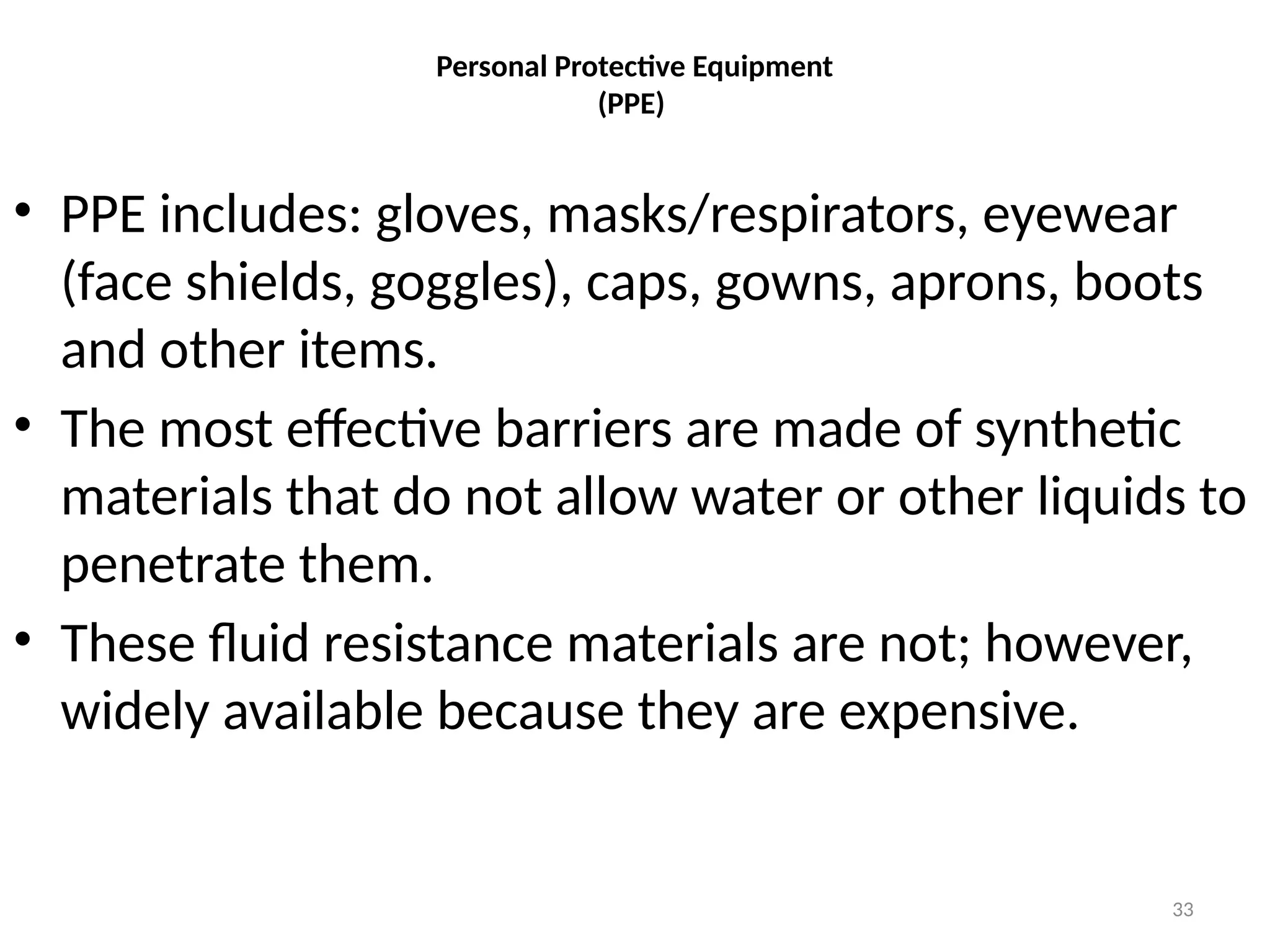 33
Personal Protective Equipment
(PPE)
• PPE includes: gloves, masks/respirators, eyewear
(face shields, goggles), caps, gowns, aprons, boots
and other items.
• The most effective barriers are made of synthetic
materials that do not allow water or other liquids to
penetrate them.
• These fluid resistance materials are not; however,
widely available because they are expensive.
 