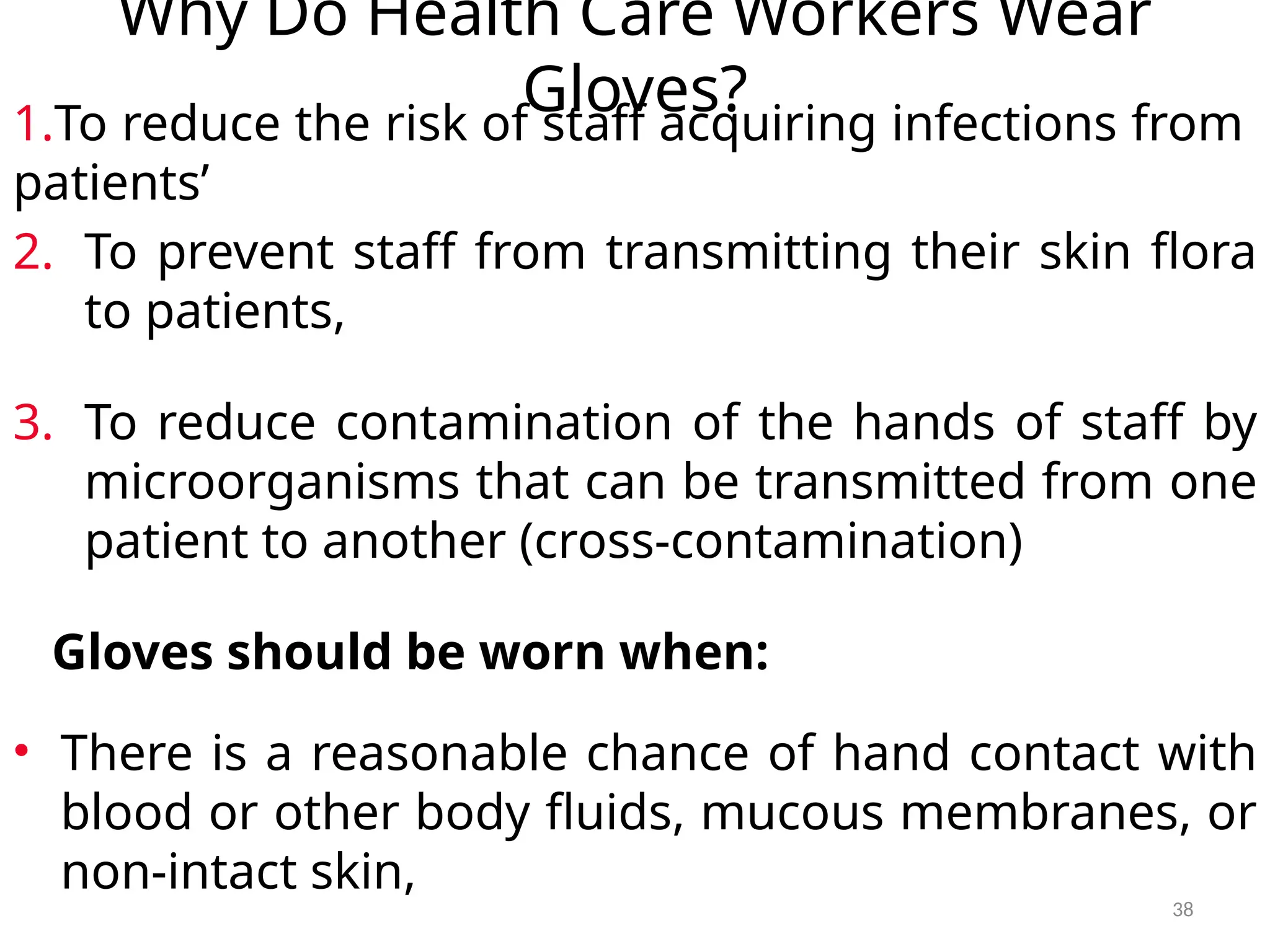 38
Why Do Health Care Workers Wear
Gloves?
1.To reduce the risk of staff acquiring infections from
patients’
2. To prevent staff from transmitting their skin flora
to patients,
3. To reduce contamination of the hands of staff by
microorganisms that can be transmitted from one
patient to another (cross-contamination)
Gloves should be worn when:
• There is a reasonable chance of hand contact with
blood or other body fluids, mucous membranes, or
non-intact skin,
 
