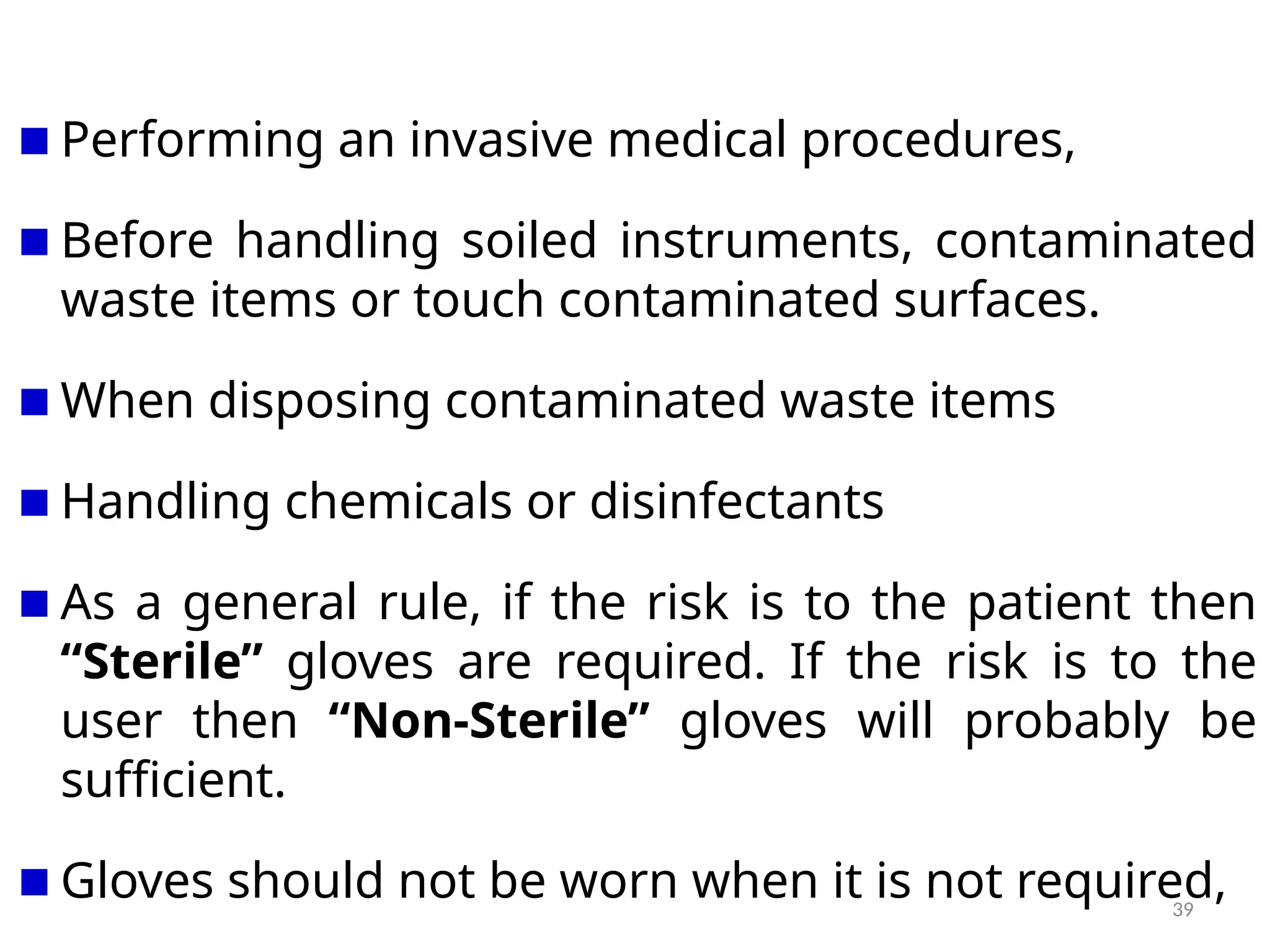 39
Performing an invasive medical procedures,
Before handling soiled instruments, contaminated
waste items or touch contaminated surfaces.
When disposing contaminated waste items
Handling chemicals or disinfectants
As a general rule, if the risk is to the patient then
“Sterile” gloves are required. If the risk is to the
user then “Non-Sterile” gloves will probably be
sufficient.
Gloves should not be worn when it is not required,
 