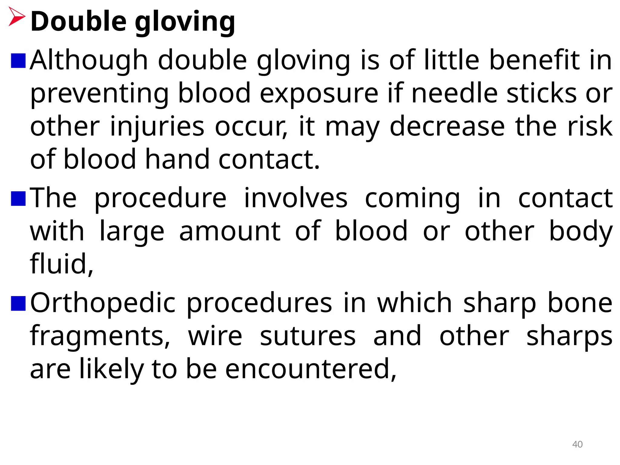 40
Double gloving
Although double gloving is of little benefit in
preventing blood exposure if needle sticks or
other injuries occur, it may decrease the risk
of blood hand contact.
The procedure involves coming in contact
with large amount of blood or other body
fluid,
Orthopedic procedures in which sharp bone
fragments, wire sutures and other sharps
are likely to be encountered,
 