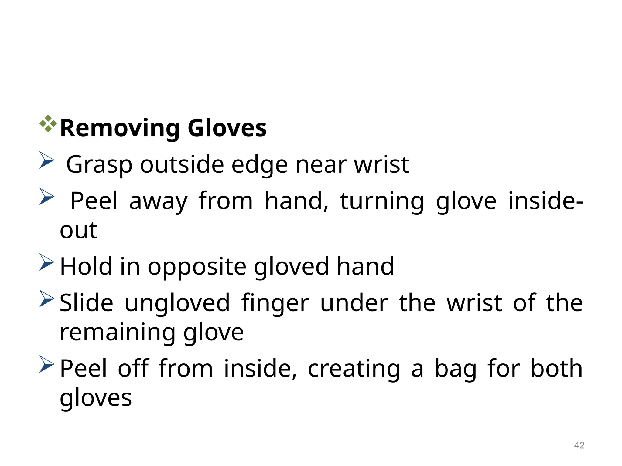 42
Removing Gloves
 Grasp outside edge near wrist
 Peel away from hand, turning glove inside-
out
Hold in opposite gloved hand
Slide ungloved finger under the wrist of the
remaining glove
Peel off from inside, creating a bag for both
gloves
 