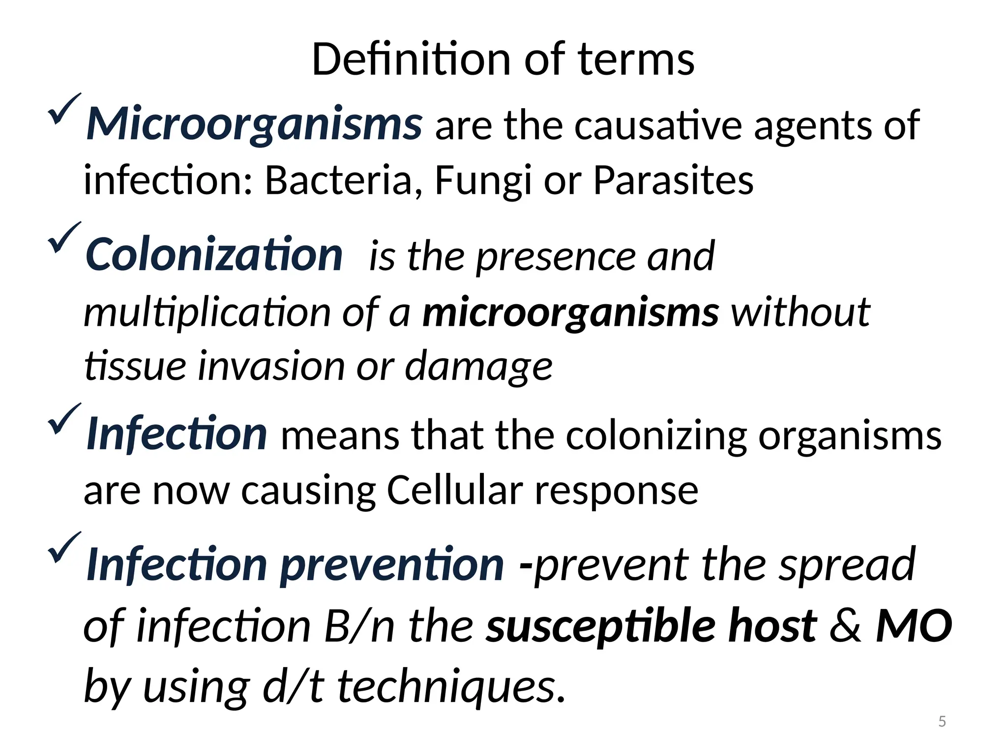 5
Definition of terms
Microorganisms are the causative agents of
infection: Bacteria, Fungi or Parasites
Colonization is the presence and
multiplication of a microorganisms without
tissue invasion or damage
Infection means that the colonizing organisms
are now causing Cellular response
Infection prevention -prevent the spread
of infection B/n the susceptible host & MO
by using d/t techniques.
 