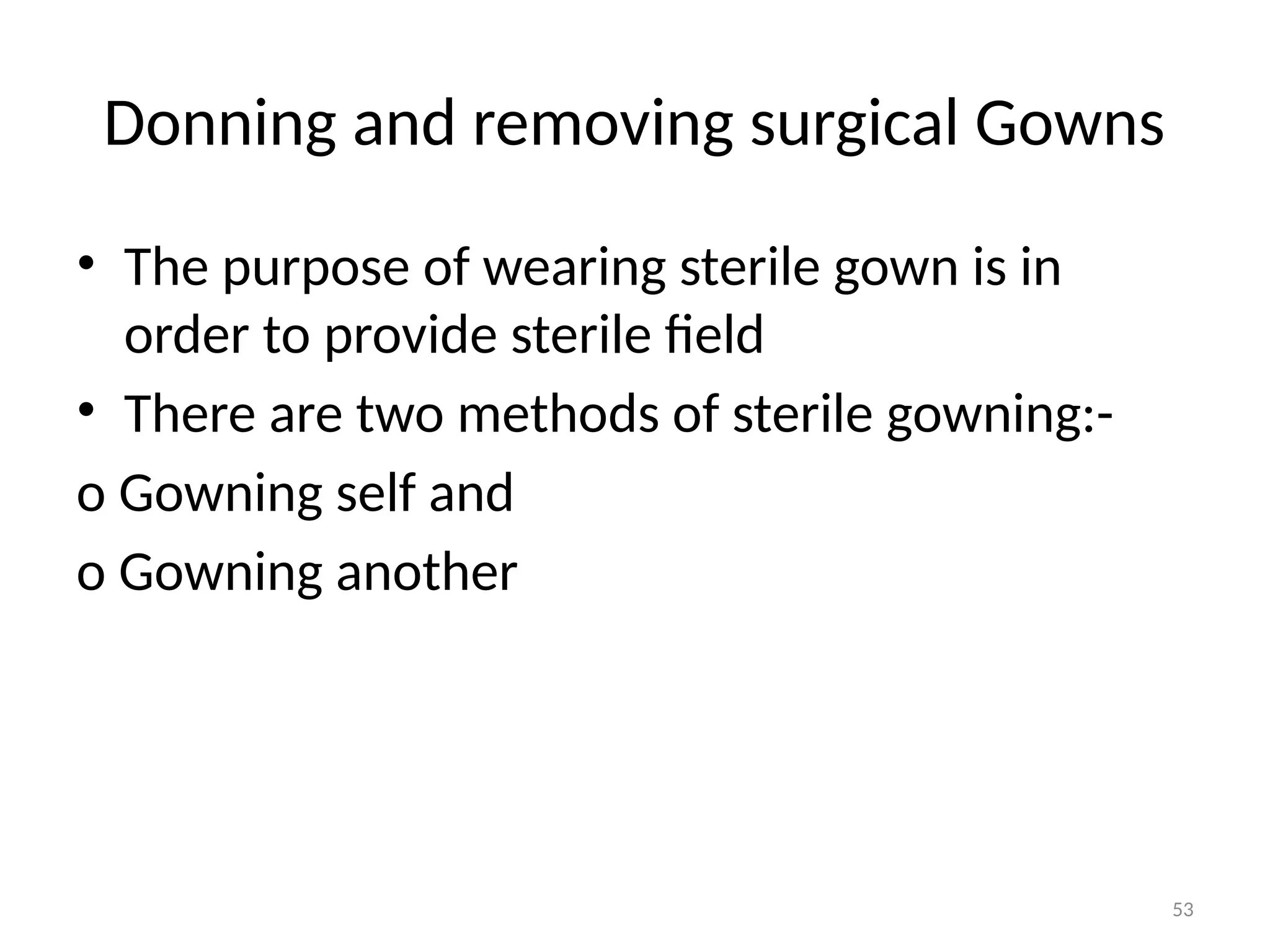 53
Donning and removing surgical Gowns
• The purpose of wearing sterile gown is in
order to provide sterile field
• There are two methods of sterile gowning:-
o Gowning self and
o Gowning another
 