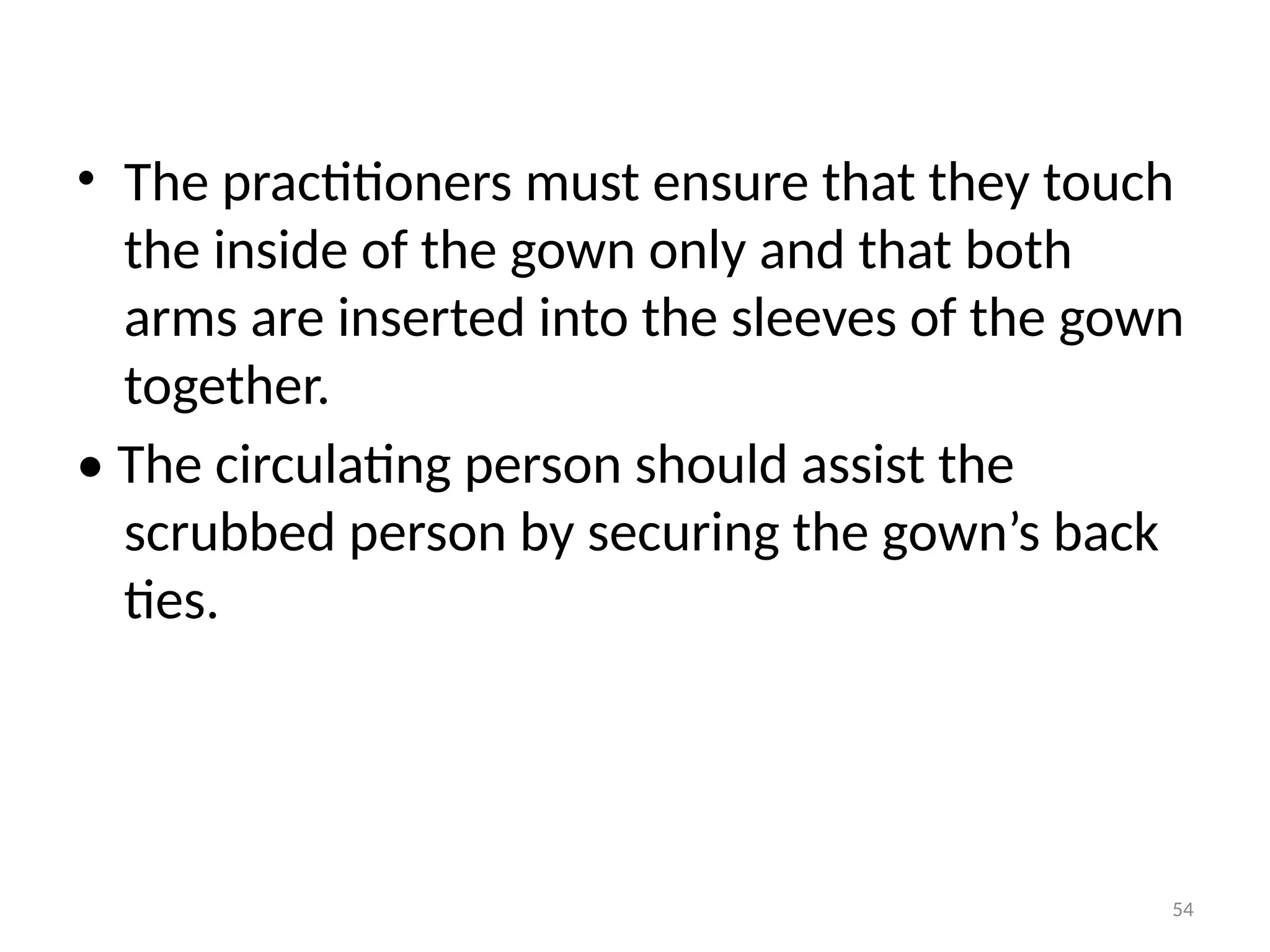 54
• The practitioners must ensure that they touch
the inside of the gown only and that both
arms are inserted into the sleeves of the gown
together.
• The circulating person should assist the
scrubbed person by securing the gown’s back
ties.
 