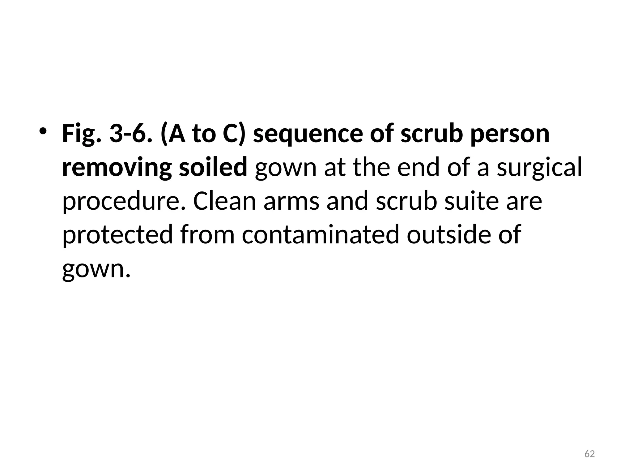 62
• Fig. 3-6. (A to C) sequence of scrub person
removing soiled gown at the end of a surgical
procedure. Clean arms and scrub suite are
protected from contaminated outside of
gown.
 