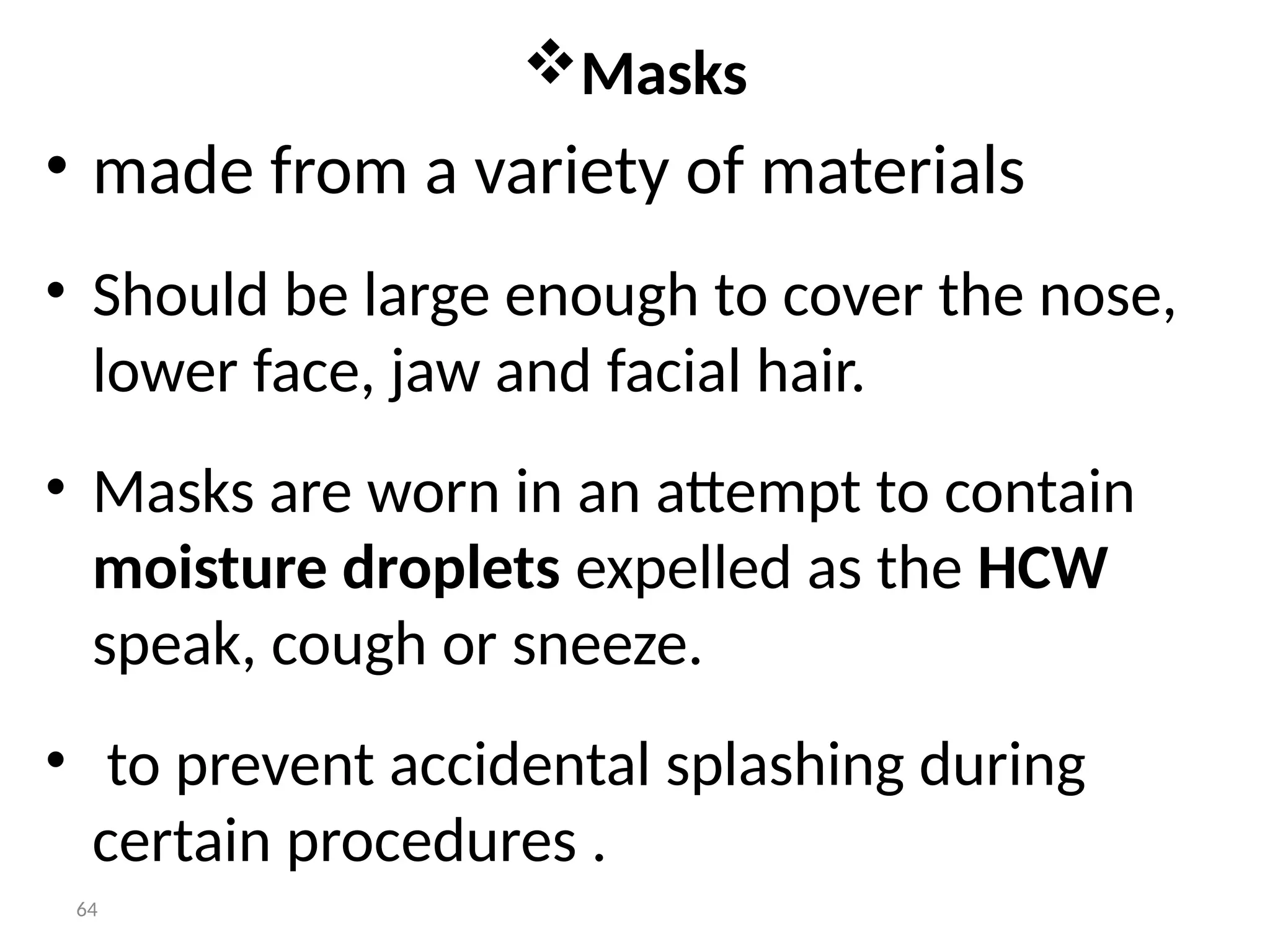 64
Masks
• made from a variety of materials
• Should be large enough to cover the nose,
lower face, jaw and facial hair.
• Masks are worn in an attempt to contain
moisture droplets expelled as the HCW
speak, cough or sneeze.
• to prevent accidental splashing during
certain procedures .
 