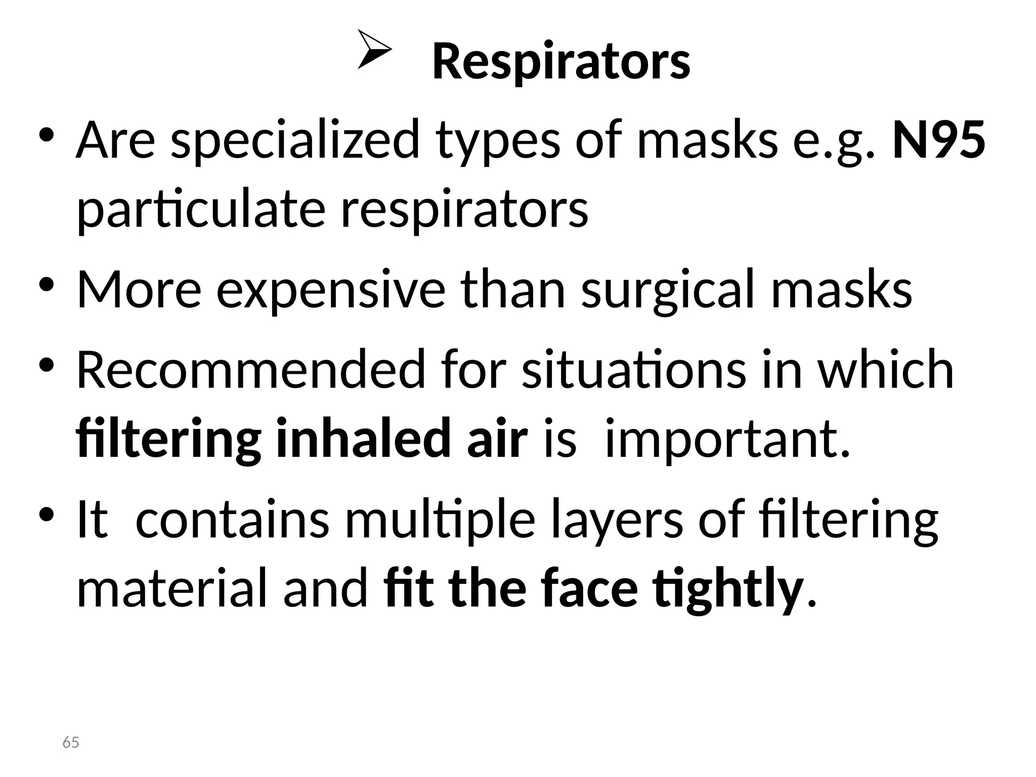 65
 Respirators
• Are specialized types of masks e.g. N95
particulate respirators
• More expensive than surgical masks
• Recommended for situations in which
filtering inhaled air is important.
• It contains multiple layers of filtering
material and fit the face tightly.
 