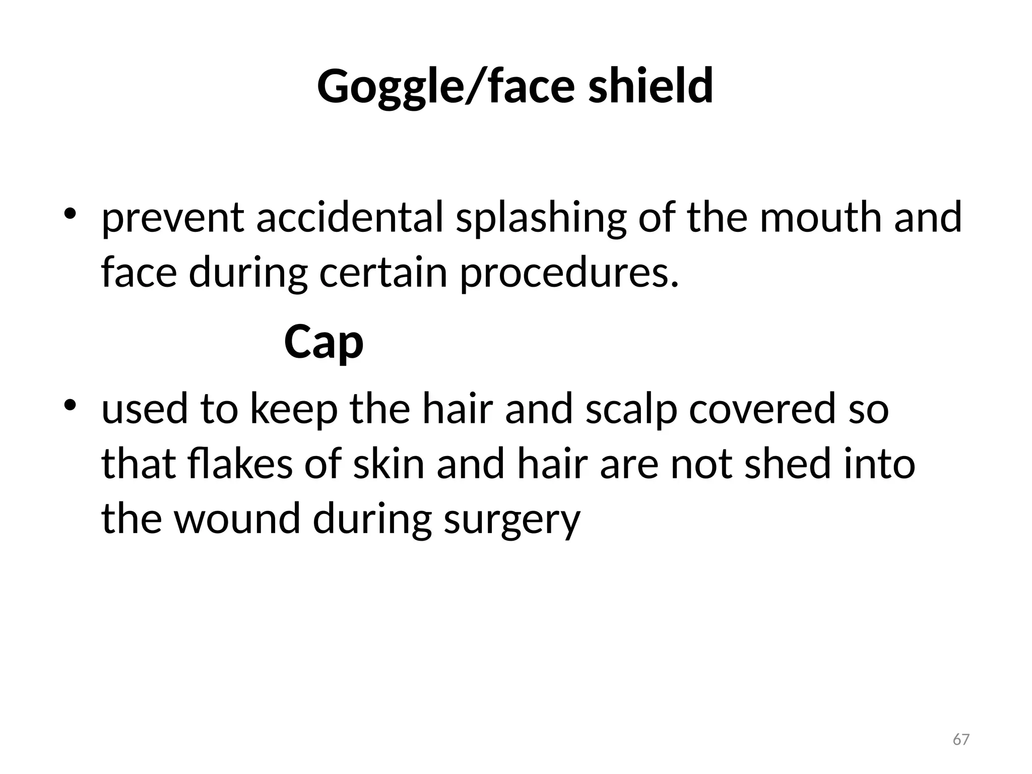 67
Goggle/face shield
• prevent accidental splashing of the mouth and
face during certain procedures.
Cap
• used to keep the hair and scalp covered so
that flakes of skin and hair are not shed into
the wound during surgery
 